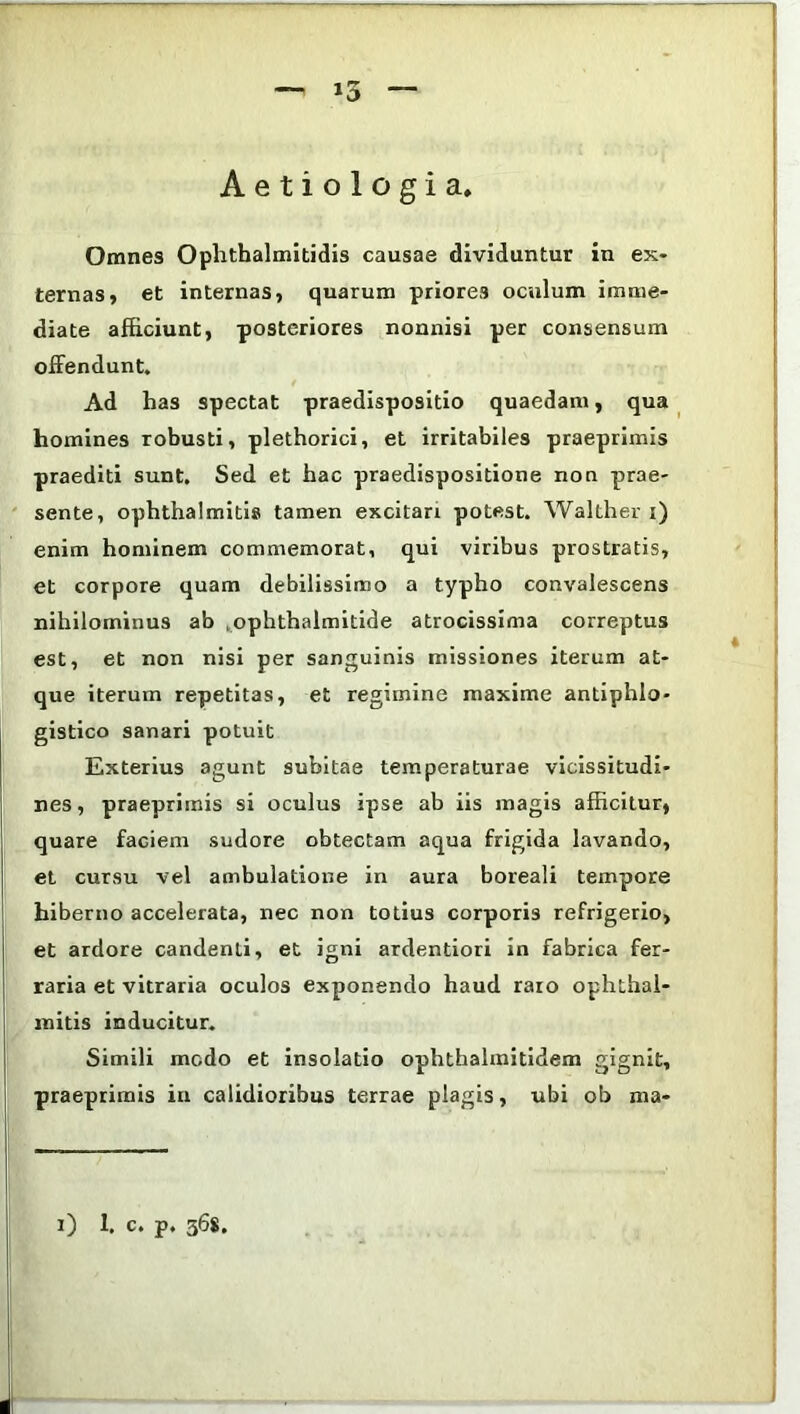 — — Aetiologia. Omnes Ophthalmitidis causae dividuntur in ex- ternas, et internas, quarum priores oculum imme- diate afficiunt, posteriores nonnisi per consensum offendunt. Ad has spectat praedispositio quaedam, qua homines robusti, plethorici, et irritabiles praeprimis praediti sunt. Sed et hac praedispositione non prae- sente, ophthalmitis tamen excitari potest. Walther i) enim hominem commemorat, qui viribus prostratis, et corpore quam debilissimo a typho convalescens nihilominus ab .ophthalmitide atrocissima correptus est, et non nisi per sanguinis missiones iterum at- que iterum repetitas, et regimine maxime antiphlo- gistico sanari potuit Exterius agunt subitae temperaturae vicissitudi- nes, praeprimis si oculus ipse ab iis magis afficitur, quare faciem sudore obtectam aqua frigida lavando, et cursu vel ambulatione in aura boreali tempore hiberno accelerata, nec non totius corporis refrigerio, et ardore candenti, et igni ardentiori in fabrica fer- raria et vitraria oculos exponendo haud raio ophthal- mitis inducitur. Simili modo et insolatio ophthalmitidem gignit, praeprimis in calidioribus terrae plagis, ubi ob ma- i) 1. c. p. 368.