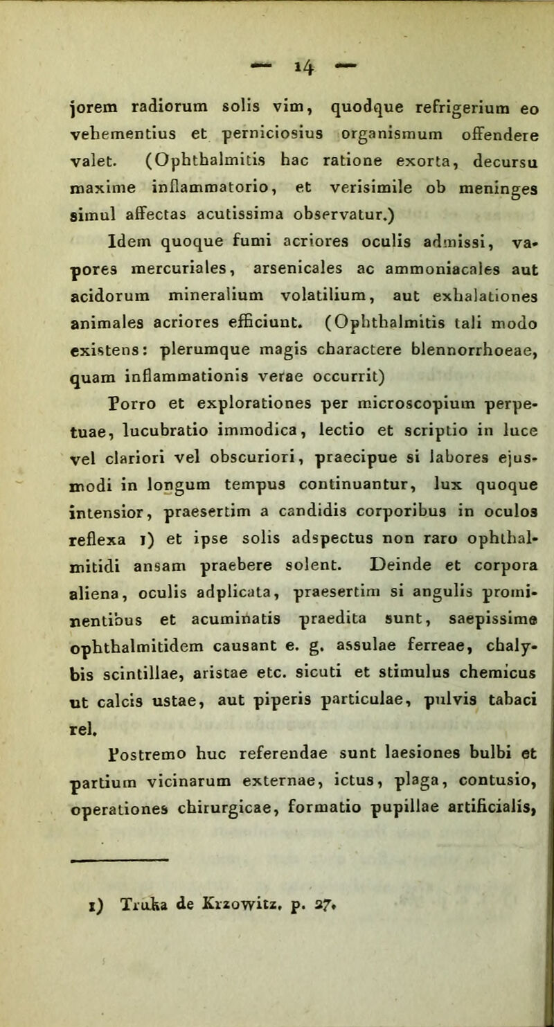 jorem radiorum solis vim, quodque refrigerium eo vehementius et perniciosius organismum offendere valet. (Ophthalmitis hac ratione exorta, decursu maxime inflammatorio, et verisimile ob meninges simul affectas acutissima observatur.) Idem quoque fumi acriores oculis admissi, va- pores mercuriales, arsenicales ac ammoniacales aut acidorum mineralium volatilium, aut exhalationes animales acriores efficiunt. (Ophthalmitis tali modo existens: plerumque magis charactere blennorrhoeae, quam inflammationis verae occurrit) Porro et explorationes per microscopium perpe- tuae, lucubratio immodica, lectio et scriptio in luce vel clariori vel obscuriori, praecipue si labores ejus- modi in longum tempus continuantur, lux quoque intensior, praesertim a candidis corporibus in oculos reflexa i) et ipse solis adspectus non raro ophthal- mitidi ansam praebere solent. Deinde et corpora aliena, oculis adplicata, praesertim si angulis promi- nentibus et acuminatis praedita sunt, saepissime ophthalmitidem causant e. g. assulae ferreae, chaly- bis scintillae, aristae etc. sicuti et stimulus chemicus ut calcis ustae, aut piperis particulae, pulvis tabaci rei. Postremo huc referendae sunt laesiones bulbi et partium vicinarum externae, ictus, plaga, contusio, operationes chirurgicae, formatio pupillae artificialis, i) Traka de Krzowitz. p. 37.