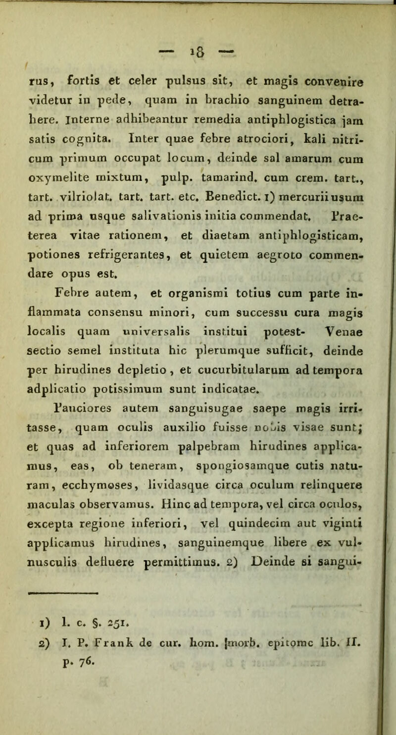 1& rus, fortis et celer pulsus sit, et magis convenire videtur in pede, quam in brachio sanguinem detra- here. Interne adhibeantur remedia antiphlogistica jam satis cognita. Inter quae febre atrociori, kali nitri- cum primum occupat locum, deinde sal amarum cum oxymelite mixtum, pulp. tamarind. cum erem, tart., tart. vilriolat. tart. tart. elc. Eenedict. i) mercurii usum ad prima usque salivationis initia commendat. Prae- terea vitae rationem, et diaetam antiphlogisticam, potiones refrigerantes, et quietem aegroto commen- dare opus est. Febre autem, et organismi totius cum parte in- flammata consensu minori, cum successu cura magis localis quam universalis institui potest- Venae sectio semel instituta hic plerumque sufficit, deinde per hirudines depletio , et cucurbitularum ad tempora adplicatio potissimum sunt indicatae. Pauciores autem sanguisugae saepe magis irri- tasse, quam oculis auxilio fuisse nobis visae suntj et quas ad inferiorem palpebram hirudines applica- mus, eas, ob teneram, spongiosamque cutis natu- ram, ecchymoses, lividasque circa oculum relinquere maculas observamus. Hinc ad tempora, vel circa oculos, excepta regione inferiori, vel quindecim aut viginti applicamus hirudines, sanguinemque libere ex vul- nusculis defluere permittimus. 2) Deinde si sangui- 1) 1. c. §. 251. 2) I. P. Frank de cur. hom. |morb. epitome lib. II. p. 76.