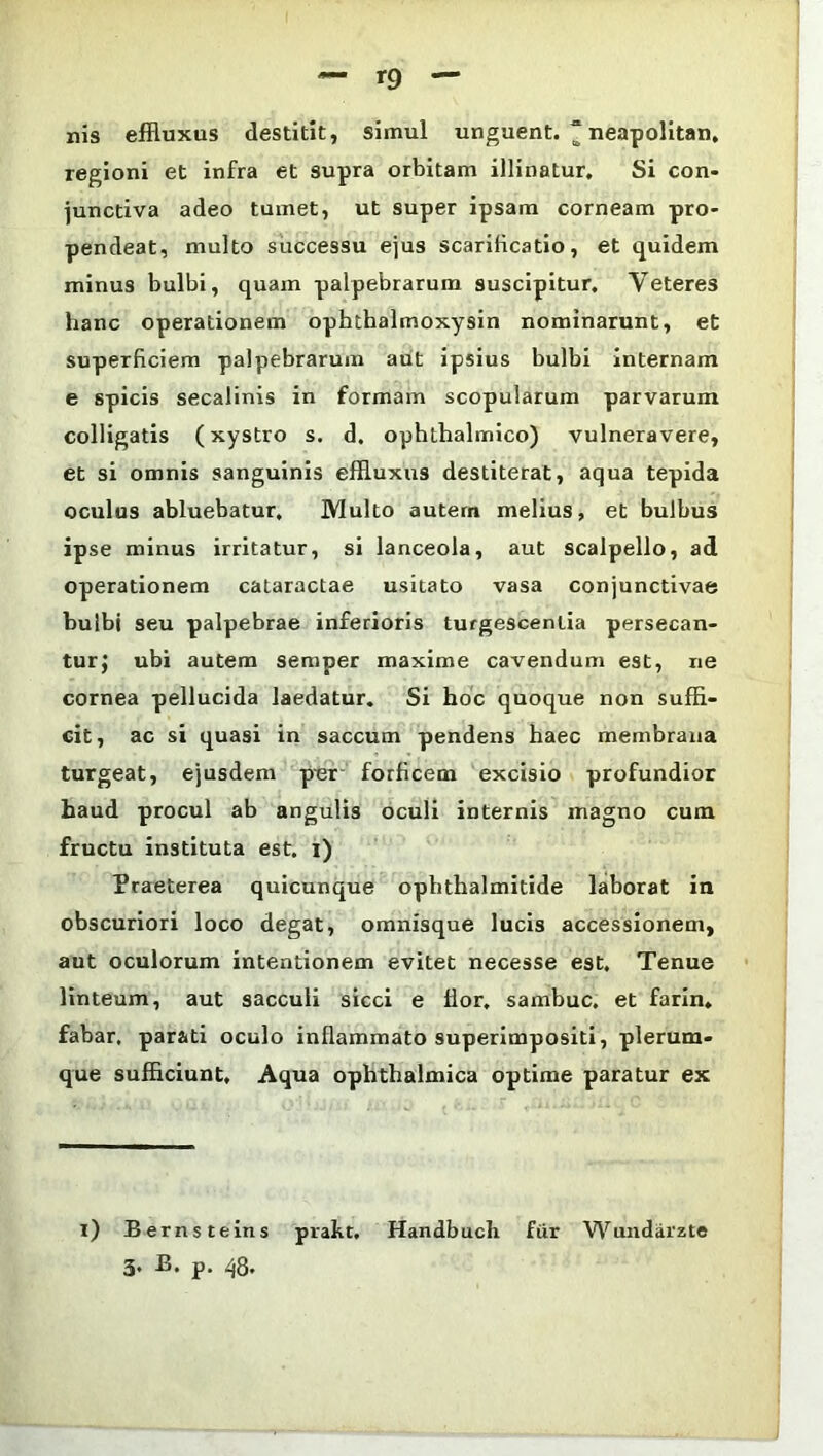 nis effluxus destitit, simul unguent. ~neapolitan, regioni et infra et supra orbitam illinatur. Si con- junctiva adeo tumet, ut super ipsam corneam pro- pendeat, multo successu ejus scarificatio, et quidem minus bulbi, quam palpebrarum suscipitur. Veteres hanc operationem ophthalmoxysin nominarunt, et superficiem palpebrarum aut ipsius bulbi internam e spicis secalinis in formam scopularum parvarum colligatis (xystro s. d. ophthalmico) vulneravere, et si omnis sanguinis effluxus destiterat, aqua tepida oculus abluebatur. Multo autem melius, et bulbus ipse minus irritatur, si lanceola, aut scalpello, ad operationem cataractae usitato vasa conjunctivae bulbi seu palpebrae inferioris turgescentia persecan- tur} ubi autem semper maxime cavendum est, ne cornea pellucida laedatur. Si hoc quoque non suffi- cit, ac si quasi in saccum pendens haec membrana turgeat, ejusdem per forficem excisio profundior haud procul ab angulis oculi internis magno cum fructu instituta est. i) Praeterea quicunque ophthalmitide laborat in obscuriori loco degat, omnisque lucis accessionem, aut oculorum intentionem evitet necesse est. Tenue linteum, aut sacculi sicci e flor, sambuc. et farin. fabar, parati oculo inflammato superimpositi, plerum- que sufficiunt. Aqua ophthalmica optime paratur ex i) Bernsteins prakt, Handbuch fur Wundarzte 3. B. p. 48.