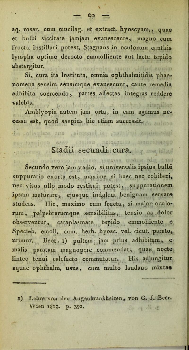 aq. rosar. cura mucilag. et extract. hyoscyam., quae et bulbi siccitate iamjam evanescente, magno cum fructu instillari potest. Stagnans in oculorum canthis lympha optime decocto emmolliente aut lacte tepido abstergitur. Si, cura ita Instituta, omnia ophthalmitidis phae- nomena sensim sensimque evanescunt, caute remedia adhibita coercendo, partes affectas integras reddere valebis. Amblyopia autem jam orta, in eam agamus ne- cesse est, quod saepius hic etiam successit. Stadii secundi cura. Secundo vero jam stadio, si universalis ipsius bulbi suppuratio exorta est, maxime si haec nec cohiberi, nec visus ullo modo restitui pnhest, suppurationem ipsam maturare, ejusque indolem benignam servare studeas. Hic, maximo cum fructu, si major oculo- rum, palpebrarumque sensibilitas, tensio ac dolor observentur, cataplasmate tepido emmoliiente e Specieb. emoli, cum. herb. hyosc. vel. cicut. parato, utimur. Bear, i) pultem jam prius adhibitam, e malis paratam magnopere commendat; quae nocte linteo tenui calefacto commutatur. His adjungitur aquae ophthalm, usus, cum multo laudano mixtae j) ILehre von den Augenliranhlieiten, von G. J. Beer. Wieu 181J. p. 592.