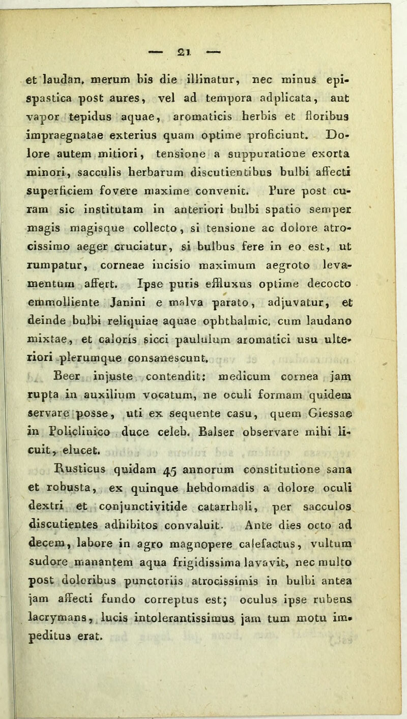 et laudan, merum bis die illinatur, nec minus epi- spastica post aures, vel ad tempora adplicata, aut vapor tepidus aquae, aromaticis herbis et floribu3 impraegnatae exterius quam optime proficiunt. Do- lore autem mitiori, tensione a suppuratione exorta minori, sacculis herbarum discutientibus bulbi affecti superficiem fovere maxime convenit. Pure post cu- ram sic institutam in anteriori bulbi spatio semper magis magisque collecto, si tensione ac dolore atro- cissimo aeger cruciatur, si bulbus fere in eo est, ut rumpatur, corneae incisio maximum aegroto leva- mentum affert. Ipse puris effluxus optime decocto ettimolliente Janini e malva parato, adjuvatur, et deinde bulbi reliquiae aquae opbthalmic. cum laudano mixtae, et caloris sicci paululum aromatici usu ulte- riori plerumque consanescunt. Beer injuste contendit: medicum cornea jam rupta in auxilium vocatum, ne oculi formam quidem servare posse, uti ex sequente casu, quem Giessae in Poffclinico duce celeb. Balser observare mihi li- cuit, elucet. Rusticus quidam 45 annorum constitutione sana et robusta, ex quinque hebdomadis a dolore oculi dextri et conjunctivitide catarrhali, per sacculos discutientes adhibitos convaluit- Ante dies octo ad decem, labore in agro magnopere calefactus, vultum sudore manantem aqua frigidissima lavavit, nec multo post doloribus punctoriis atrocissimis in bulbi antea jam affecti fundo correptus est; oculus ipse rubens lacrymans, lucis intolerantissimus jam tum motu im- peditus erat.