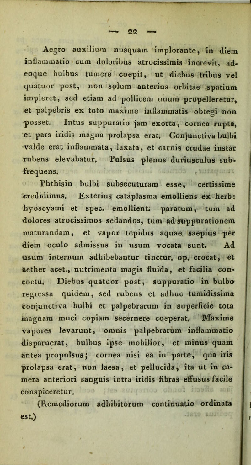 Aegro auxilium nusquam implorante, in diem inflammatio cum doloribus atrocissimis increvit, ad- eoque bulbus tumere coepit, ut diebus tribus vel quatuor post, non solum anterius orbitae spatium impleret, sed etiam ad pollicem unum propelleretur, et palpebris ex toto maxime inflammatis obtegi non posset. Intus suppuratio jam exorta, cornea rupta, et pars iridis magna prolapsa erat. Conjunctiva bulbi valde erat inflammata, laxata, et carnis crudae instar rubens elevabatur. Pulsus plenus duriusculus sub- frequens. Phthisin bulbi subsecuturam esse, certissime credidimus. Exterius cataplasma emolliens ex herb: hyoscyami et spec. emollient, paratum, tum ad dolores atrocissimos sedandos, tum ad suppurationem maturandam, et vapor tepidus aquae saepius per diem oculo admissus in usum vocata sunt. Ad usum internum adhibebantur tinctur, op. crocat, et aether acet., nutrimenta magis fluida, et facilia con- coctu, Diebus quatuor post, suppuratio in bulbo regressa quidem, sed rubens et adhuc tumidissima conjunctiva bulbi et palpebrarum in superficie tota magnam muci copiam secernere coeperat, Maxime vapores levarunt, omnis palpebrarum inflammatio disparuerat, bulbus ipse mobilior, et minus quam antea propulsus; cornea nisi ea in parte, qua iris prolapsa erat, non laesa, et pellucida, ita ut in ca- mera anteriori sanguis intra iridis fibras effusus facile conspiceretur. (Remediorum adbibitorum continuatio ordinata est.)