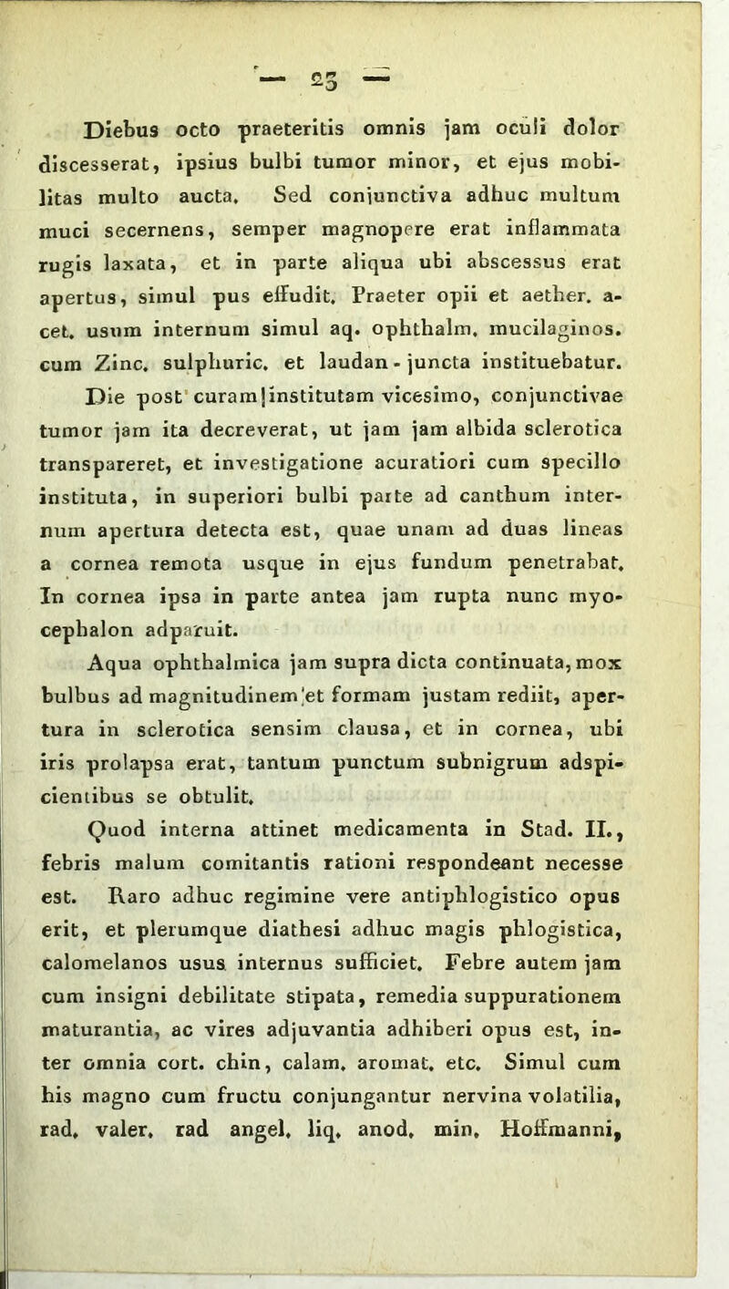 Diebus octo praeteritis omnis jam ocuii dolor discesserat, ipsius bulbi tumor minor, et ejus mobi- litas multo aucta. Sed conjunctiva adhuc multum muci secernens, semper magnopere erat inflammata rugis laxata, et in parte aliqua ubi abscessus erat apertus, simul pus effudit. Praeter opii et aether, a- cet. usum internum simul aq. ophthalm. mucilaginos. cum Zinc. sulphuric. et laudan - juncta instituebatur. Die post curamjinstitutam vicesimo, conjunctivae tumor jam ita decreverat, ut jam jam albida sclerotica transpareret, et investigatione acuratiori cum specillo instituta, in superiori bulbi parte ad canthum inter- num apertura detecta est, quae unam ad duas lineas a cornea remota usque in ejus fundum penetrabat. In cornea ipsa in parte antea jam rupta nunc myo- cephalon adparuit. Aqua ophthalmica jam supra dicta continuata, mox bulbus ad magnitudinem|et formam justam rediit, aper- tura in sclerotica sensim clausa, et in cornea, ubi iris prolapsa erat, tantum punctum subnigrum adspi- cieniibus se obtulit. Quod interna attinet medicamenta in Stad. II., febris malum comitantis rationi respondeant necesse est. Raro adhuc regimine vere antiplilogistico opus erit, et plerumque diatbesi adhuc magis phlogistica, calomelanos usus internus sufficiet. Febre autem jam cum insigni debilitate stipata, remedia suppurationem maturantia, ac vires adjuvantia adhiberi opus est, in- ter omnia cort. chin, calam. aroinat. etc. Simul cum his magno cum fructu conjungantur nervina volatilia, rad, valer. rad angel, liq, anod, min, Hoffmanni,