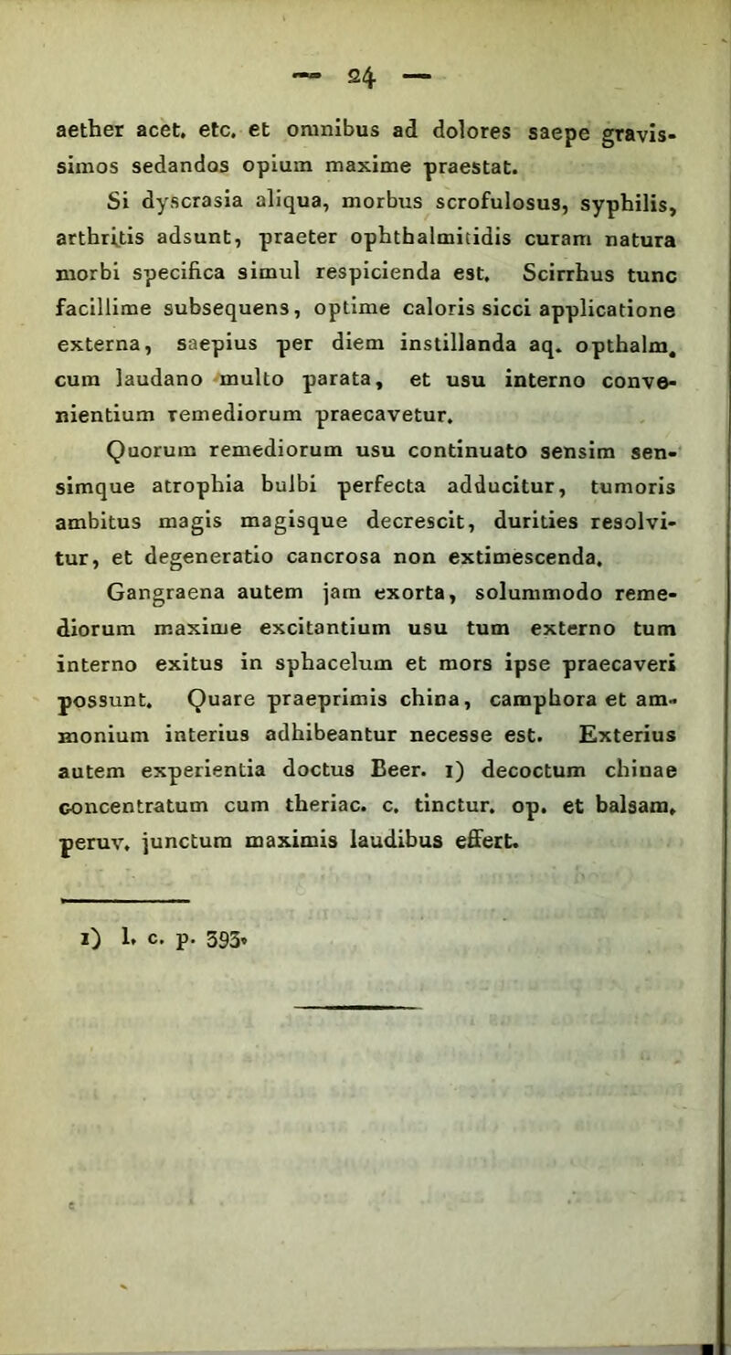 aether acet. etc. et omnibus ad dolores saepe gravis- simos sedandos opium maxime praestat. Si dyscrasia aliqua, morbus scrofulosus, syphilis, arthritis adsunt, praeter ophthalmitidis curam natura morbi specifica simul respicienda est. Scirrhus tunc facillime subsequens, optime caloris sicci applicatione externa, saepius per diem instillanda aq. opthalm. cura laudano multo parata, et usu interno conve- nientium remediorum praecavetur. Quorum remediorum usu continuato sensim sen- simque atrophia bulbi perfecta adducitur, tumoris ambitus magis magisque decrescit, durities resolvi- tur, et degeneratio cancrosa non extimescenda. Gangraena autem jam exorta, solummodo reme- diorum maxime excitantium usu tum externo tum interno exitus in sphacelum et mors ipse praecaveri possunt. Quare praeprimis china, camphora et am» monium interius adhibeantur necesse est. Exterius autem experientia doctus Beer, i) decoctum chiuae concentratum cum theriac. c. tinctur. op. et balsam. peruv. junctum maximis laudibus effert.