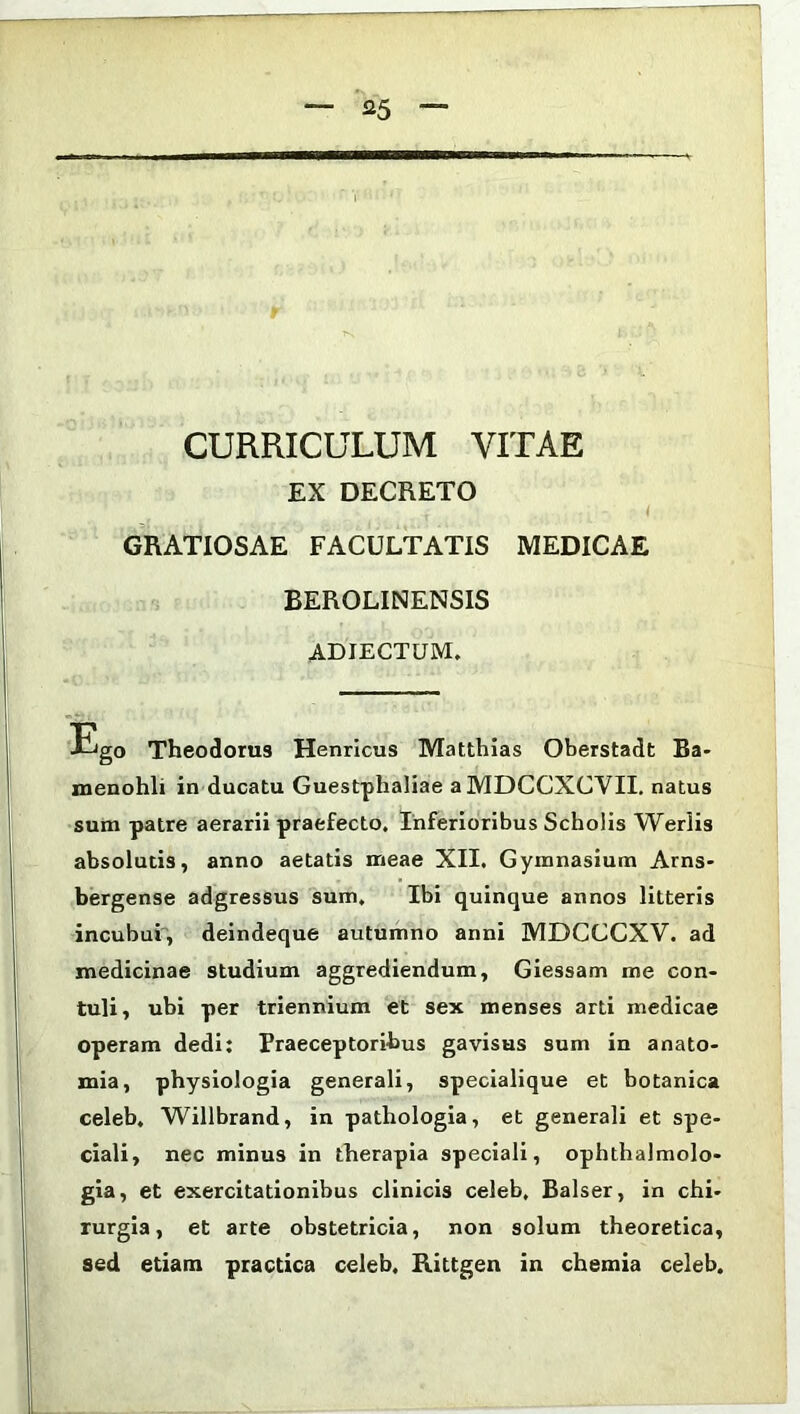 CURRICULUM VITAE EX DECRETO GRATIOSAE FACULTATIS MEDICAE BEROLINENSIS ADJECTUM. Ego Theodorus Henricus Matthias Oberstadt Ba- menohli in ducatu Guestphaliae aMDCCXCVII. natus sum patre aerarii praefecto. Inferioribus Scholis Werlis absolutis, anno aetatis meae XII. Gymnasium Arns- bergense adgressus sum. Ibi quinque annos litteris incubui, deindeque autumno anni MDCCCXV. ad medicinae studium aggrediendum, Giessam me con- tuli, ubi per triennium et sex menses arti medicae operam dedi: Praeceptoribus gavisus sum in anato- mia, physiologia generali, specialique et botanica celeb. Willbrand, in pathologia, et generali et spe- ciali, nec minus in therapia speciali, ophthalmolo- gia, et exercitationibus clinicis celeb, Balser, in chi- rurgia, et arte obstetricia, non solum theoretica, sed etiam practica celeb. Rittgen in chemia celeb.