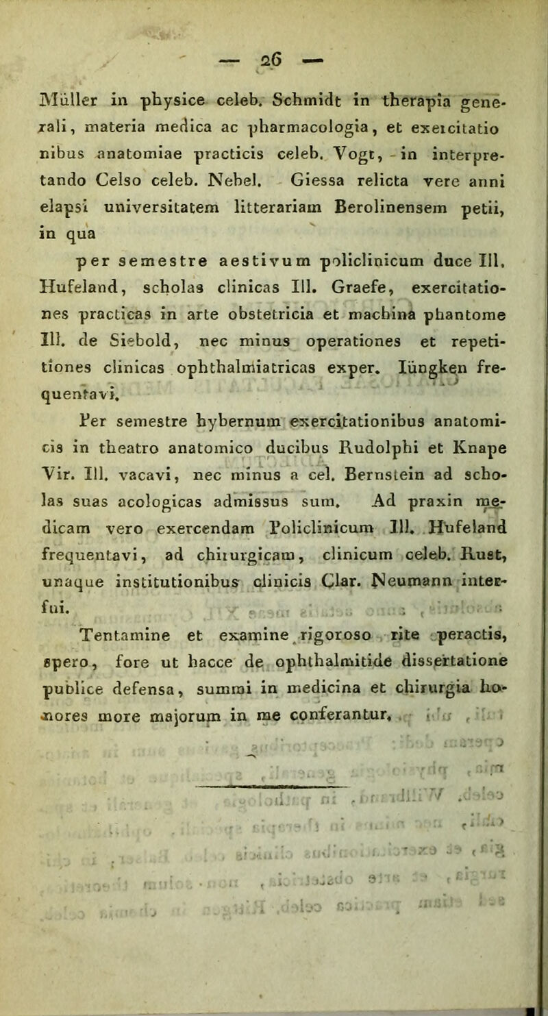 — 26 — V, * Mulier in physice celeb. Schmidt in therapia gene- rali, materia medica ac pharmacologia, et exercitatio nibus anatomiae practicis celeb. Vogt, in interpre- tando Celso celeb. Nebel, Giessa relicta vere anni elapsi universitatem litterariam Berolinensem petii, in qua per semestre aestivum policlinicum duce 111, Hufeland, scholas clinicas 111. Graefe, exercitatio- nes practicas in arte obstetricia et machina phantome Ili. de Siebold, nec minus operationes et repeti- tiones clinicas o quentavi. Per semestre hybernum exercitationibus anatomi- cis in theatro anatomico ducibus Rudolphi et Knape Vir. 111. vacavi, nec minus a cel. Bernstein ad scho- las suas acologicas admissus sum. Ad praxin me- frequentavi, ad chirurgicam, clinicum celeb, Rust, unaque institutionibus clinicis Clar. f^eumann inter- fui. : , Tentamine et examine rigoroso rite peractis, spero, fore ut hacce de ophihalmitide dissertatione publice defensa, summi in medicina et chirurgia ho- nores more majorum in me conferantur. yltf cai.. . • taai phthalmiatricas exper. Iiingken fre-