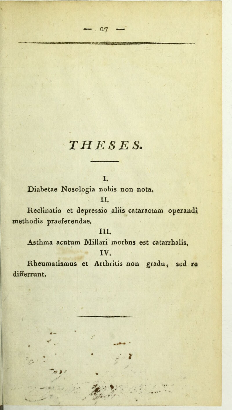 THESES. i. Diabetae Nosologia nobis non nota* II. Reclinatio et depressio aliis cataractam operandi methodis praeferendae. III. Asthma acutum Miliari morbns est catarrhalis, IV. Rheumatismus et Arthritis non gradu, sed re differrunt.