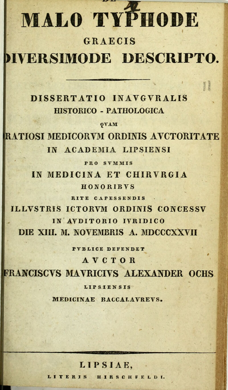 MALO TY#HODE I GRAECIS DIVERSIMODE DESCRIPTO. ' . II DISSERTATIO INAVGYRALIS HISTORICO - PATHOLOGICA {TAM RATIOSIMEDICORYM ORDINIS AYCTORITATE IN ACADEMIA LIPSIENSI PRO STMMIS IN MEDICINA ET CHIRYRGIA HONORIBYS RITE CAPESSENDIS ILLVSTRIS ICTORVM ORDINIS CONCESSV IN AYDITORIO IYRIDICO DIE XIII. M. NOVE MLR IS A. MDCCCXXYII PVBLICE DEFENDET A V C T O R FRANCISCYS MAYRICIYS ALEXANDER OCHS LIPSIENSIS MEDICINAE BACCALAVREVS. m LIPSIAE, E I T E R J S HIRSCHFELDI.