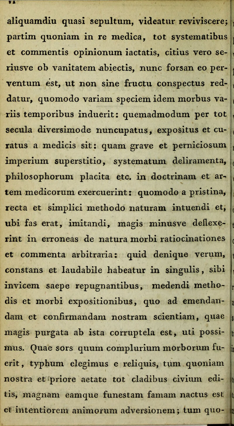 fl' aliquamdiu quasi sepultum, videatur reviviscere; , partim quoniam in re medica, tot systematibus j et commentis opinionum iactatis, citius vero se- , riusve ob vanitatem abiectis, nunc forsan eo per- . ventum est, ut non sine fructu conspectus red- , datur, quomodo variam speciem idem morbus va- f riis temporibus induerit: quemadmodum per tot a secula diversimode nuncupatus, expositus et cu- ( ratus a medicis sit: quam grave et perniciosum , imperium superstitio, systematum deliramenta, ( philosophorum placita etc. in doctrinam et ar- , tem medicorum exercuerint: quomodo a pristina, ; recta et simplici methodo naturam intuendi et, t ubi fas erat, imitandi, magis minusve deflexe- t rint in erroneas de natura morbi ratiocinationes c et commenta arbitraria: quid denique verum, ( constans et laudabile habeatur in singulis, sibi , invicem saepe repugnantibus, medendi metho- r dis et morbi expositionibus, quo ad emendan- a dam et confirmandam nostram scientiam, quae Si magis purgata ab ista corruptela est, uti possi- ti mus. Quae sors quum complurium morborum fu- jt erit, typhum elegimus e reliquis, tum quoniam nostra et priore aetate tot cladibus civium edi- m tis, magnam eamque funestam famam nactus est ti et intentiorem animorum adversionem; tum quo- 2