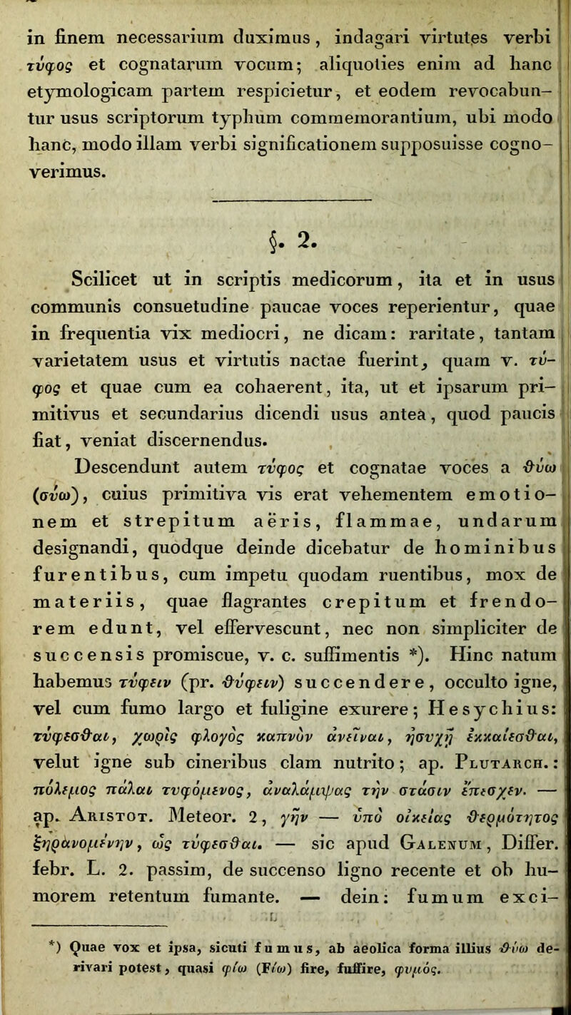 in linem necessarium duximus, indagari virtutes verbi rvcpog et cognatarum vocum; aliquoties enim ad hanc etymologicam partem respicietur, et eodem revocabun- I tur usus scriptorum typhum commemorantium, ubi modo hanC, modo illam verbi significationem supposuisse cogno- verimus. §. 2. Scilicet ut in scriptis medicorum, ita et in usus communis consuetudine paucae voces reperientur, quae in frequentia vix mediocri, ne dicam: raritate, tantam varietatem usus et virtutis nactae fuerint _, quam v. rv- tpog et quae cum ea cohaerent, ita, ut et ipsarum pri- mitivus et secundarius dicendi usus antea, quod paucis fiat, veniat discernendus. Descendunt autem rvcpog et cognatae voces a &v(a (avio), cuius primitiva vis erat vehementem emotio- nem et strepitum aeris, flammae, undarum designandi, quodque deinde dicebatur de hominibus furentibus, cum impetu quodam ruentibus, mox de materiis, quae flagrantes crepitum et frendo- j rem edunt, vel effervescunt, nec non simpliciter de succensis promiscue, v. c. suffimentis *). Hinc natum habemus rvcpitv (pr. dvcpiiv) succendere, occulto igne, vel cum fumo largo et fuligine exurere; Hesychius: TvcptG&at, /coplg qihoydg xutcvuv uvnvat,, tjovyii ixxuUa&ca, velut igne sub cineribus clam nutrito; ap. Plutarch. :! noXf/iiog nalat rvcpopuvog, uvttXdf.npag r?)v gtugiv 'tnto/fv. — ap. Aristot. Meteor. 2, ytjv — vno olxiiug ■O-fgfAoniTog &l()6cvo[if'viiv, cJ? rvqpiG&ai. — sic apud Galenum, Differ, febr. L. 2. passim, de succenso ligno recente et ob hu- i morem retentum fumante. — dein: fumum exci- ;l *) Quae vox et ipsa, sicuti fumus, ab aeolica forma illius •O-vio de- rivari potest, quasi <p!oi (F/«) fire, fuffire, (pvjxoq.