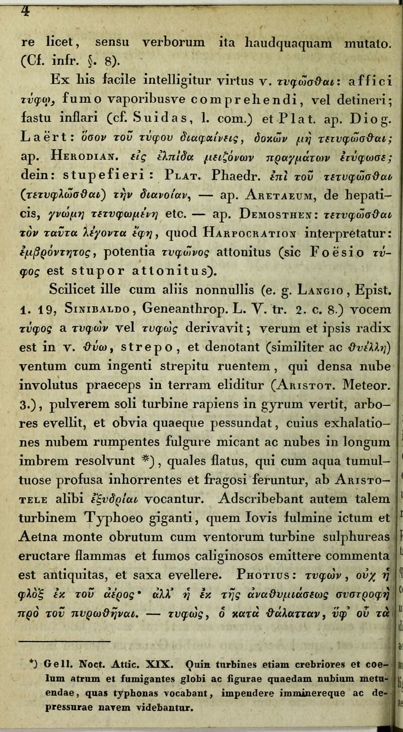 * re licet, sensu verborum ita haudquaquam mutato. (Cf. infr. §. 8). Ex liis facile intelligitur virtus v. zvtpwa&at: affici zvqpuj, fumo vaporibusve comprehendi, vel detineri; fastu inflari (cf. Suidas, 1. com.) et Piat. ap. Diog. Laert: ooov zov zvtpov diccqjciivfig, doxuiv f.tt] zfTvqiuio&cu ; ap. Herodian. ilg iXnldu fin^ovouv nQuypazmv izvcpwoe; dein: stupefieri : Plat. Phaedr. ini zov ztzvcpwo&ab (jtzvcplcoadai) z?)v dtavoiav, — ap. Aretaeum, de hepati- cis, yvco/AT] zizvcpwfxivT] etc. — ap. Demosthejt: zszvcpwo&uz zov zavzu Xiyovzu i<pr], quod Harfocration interpretatur: i/upQovzTjzog, potentia zvqiwvog attonitus (sic Foesio zv- gpog est stupor attonitus). Scilicet ille cum aliis nonnullis (e. g. Langio , Epist. 1. 19, Sinibaldo, Geneanthrop. L. V. tr. 2. c. 8 ) vocem zvcpog a zvqjcjv vel zvcpwg derivavit; verum et ipsis radix est in v. &vw, strepo , et denotant (similiter ac &viXhj) ventum cum ingenti strepitu ruentem , qui densa nube involutus praeceps in terram eliditur (Aristot. Meteor. 3.), pulverem soli turbine rapiens in gyrum vertit, arbo- res evellit, et obvia quaeque pessundat, cuius exhalatio- nes nubem rumpentes fulgure micant ac nubes in longum 1 imbrem resolvunt *), quales flatus, qui cum aqua tumui- 1 tuose profusa inhorrentes et fragosi feruntur, ab Aristo- ( tele alibi i^vS^lat vocantur. Adscribebant autem talem 1 turbinem Typhoeo giganti, quem Io vis fulmine ictum et 1 Aetna monte obrutum cum ventorum turbine sulphureas f eructare flammas et fumos caliginosos emittere commenta ^ est antiquitas, et saxa evellere. Photius : zvcpwv, oil/ 77 ^ (flo£, iv. zov utQog • ctXX‘ ri iy. zrjg ava&v/.uuotcog ovozQ0Cf>rj Cl itQO zov nvgco&ijvctt. — Tvqnog, 0 xara &uXazzav, v(p ov zu 11 ai *) Geli. Noct. Attic. XIX. Ouin turbines etiam crebriores et coe- lum atrum et fumigantes globi ac figurae quaedam nubium metu- endae , quas typhonas vocabant, impendere imminereque ac de- pressurae navem videbantur. Ill Il- lae