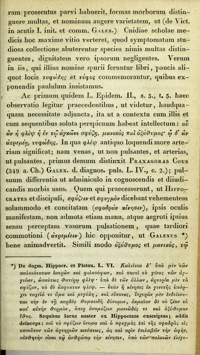 rain prosecutus parvi habuerit, formas morborum distin- guere multas, et nominum augere varietatem, ut (de Viet, in acutis I. init, et comm. Gnlen.) Cnidiae scholae me- dicis hoc maxime vitio verteret, quod symptomatum stu- diosa collectione abuterentur species nimis multas distin- guentes, dignitatem vero ipsorum negiigentes. Verum in iis, qui illius nomine spurii feruntur libri, paucis ali- quot locis ru<fG)fb/c et rvqog commemorantur, quibus ex- ponendis paululum insistamus. Ac primum quidem L. Epidem. II., s. 5., t. 5. haec observatio legitur praecedentibus, ut videtur, liaudqua-- quam necessitate adjuncta, ita ut a contextu cum illis et cum sequentibus soluta perspicuum habeat intellectum : ov av i} qliip i] iv tiu ayxwvi oqvfy, /.luvixog xal ogu&v/.iog' at d’ av axQffitri, rvqvojdrjg. In qua qXiip antiquo loquendi more arte- riam significat; nam venas, ut non pulsantes, et arterias, ut pulsantes, primus demum distinxit Pkaxagoras Cous (349 a. Ch.) Galen. d. diagnos. puls. L. IV., c. 2.); pul- suum differentia ut adminiculo in cognoscendis et diiudi- candis morbis usus. Quem qui praecesserunt, ut Hippo- crates et discipuli, oqv&iv et oqvy/Aov dicebant vehementem solummodo et concitatam (oqodQ<xv xivtjaiv'), ipsis oculis manifestam, non admota etiam manu, atque aegroti ipsius sensu perceptam vasorum pulsationem , quae tardiori commotioni (drQffiiitv) hic opponitur, ut Galenus *) bene animadvertit. Simili modo ogv-Ovfxog et /.lavwog, tm *) De dogm. Hippocr. et Platon. L. VI. KuXtlxui 5‘ vno pilv rHiv nuXaioxuxmv luxqvtv y.ul (piXooocpotv, y.ul xovxl xo yevoq ruv uy— ytCotv, dtouvxwq -d-urigo) (pXlxp • vno bh xotv ciXXotv, uqxeqia pclv to OcpvC,ov, to bt uOtpvxxov cpXtxp. — oxuv ij xCvtjoiq £x yevtxijq vnug- ytt, xuyiiv. xs u/ia xal puyuXrj, xal ivxovoq, toyvguv fih’ ivbeixvv- xai xrjv iv r7j x.agbitp ■d-v/.ionbrj bvvupuv, axpudov bl r6 ‘Qtov to y.ux amr[V ■Q-cqpibv, onfg ovopiuQuv piaviibbcq t £ xal oi-v&v/xov i&oq. Sequitur locus noster ex Hippocrate exscriptus; addit deinceps: xal to ocpv^tiv ovo au y.ul 6 oipvyaoq ini tr\q oxpobguq elq xoaovxov totv ugrrjgiuiv xivrotioq, wq y.ul nqlv im-Xuptiv xrjv urpriv, cda&t]xr]v cIvul xip uvO-gotnot xrjv xivtjoiv, vno xotv nuXuimv iXtyt-