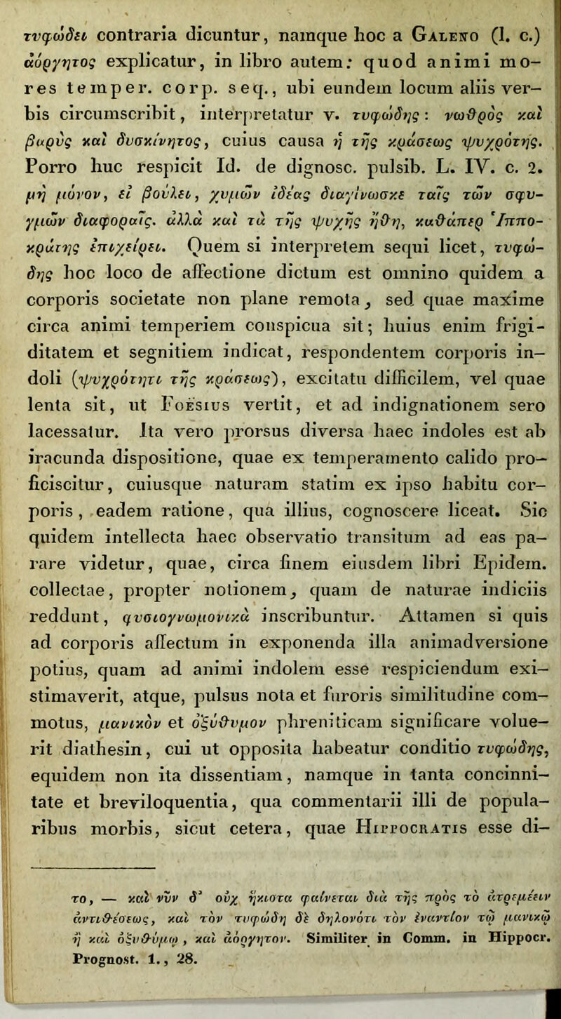 aopyiiTog explicatur, in libro autem; quod animi mo- res temper. corp. seq., ubi eundem locum aliis ver- bis circumscribit, interpretatur v. TvqwSijg: vw&gog y.ul fiuQvg nui du(jx/vt]Tog, cuius causa ?; zijg y.yuotcog 'ipvyQoxrjg. Porro huc respicit Id. de dignosc. pulsib. L. IV. c. 2. fjrj fiuvov, fl fiovlei, yvftdjv Idiag diayhcaoxe ru~g twv acfv- ypiwv diucpoQuig. uXXu y.ul tu T~jg ipuyijg ?;#?;, y.u&anfQ 'Itctio- y.Qutrig tmysiQit. Quem si interpretem sequi licet, Tvcptj- S>iq hoc loco de affectione dictum est omnino quidem a corporis societate non plane remota, sed quae maxime circa animi temperiem conspicua sit; huius enim frigi- ditatem et segnitiem indicat, respondentem corporis in- doli (ipvyQOTijTi tfjg y.Qunfwg'), excitatu difficilem, vel quae lenta sit, ut Foesius vertit, et ad indignationem sero lacessatur. Ita vero prorsus diversa haec indoles est ab iracunda dispositione, quae ex temperamento calido pro- ficiscitur, cuiusque naturam statim ex ipso habitu cor- poris , eadem ratione, qua illius, cognoscere liceat. Sic quidem intellecta haec observatio transitum ad eas pa- rare videtur, quae, circa finem eiusdem libri Epidein. collectae, propter notionemcjuam de naturae indiciis reddunt, qvatoyvcjpiovr/.u inscribuntur. Attamen si quis ad corporis affectum in exponenda illa animadversione potius, quain ad animi indolem esse respiciendum exi- stimaverit, atque, pulsus nota et furoris similitudine com- motus, /.iuvixov et ogu&vfrov phreniticam significare volue- rit diathesin, cui ut opposita habeatur conditio rcqc&itb??, equidem non ita dissentiam, namque in tanta concinni- tate et breviloquentia, qua commentarii illi de popula- ribus morbis, sicut cetera, quae Hiitocratis esse di- ro, — y.ul vvv ov/_ tjy.iova (patvtxui diu rijq n.go? r6 urgffienv avvi&ioTioi;, y.ul rov riicpwdrj 3k dqXorori xov ivuvxlov xo> uuvv/.m ■tj y.ul o!;v&u(ioj , yul ungytjxoi1. Similiter in Comm. in Hippocr. Prognost. 1., 28.