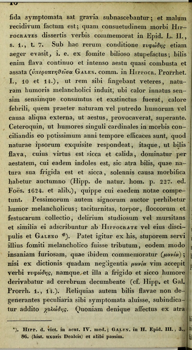 ikt fida symptomata sat gravia subnascebantur; et malum recidivum factum est; quam consuetudinem morbi Hip- pocrates dissertis verbis commemorat in Epid. L. II., s. 1., t. 7. Sub bac rerum conditione rvcpdid^g etiam aeger evasit, i. e. ex fomite bilioso stupefactus; bilis enim flava continuo et intenso aestu quasi combusta et assata (imiQonTi]Qf«Ju Galen. comm. in Hippocr. Prorrhet. I., 10 et 14.), ut rem sibi fingebant veteres, natu- ram humoris melancholici induit, ubi calor innatus sen- sim sensimque consumtus et exstinctus fuerat, calore febrili, quem praeter naturam vel putredo humorum vel causa aliqua externa, ut aestus, provocaverat, superante. Ceteroquin, ut humores singuli cardinales in morbis con- ciliandis eo potissimum anni tempore efficaces sunt, quod naturae ipsorum exquisite respondeat, itaque, ut bilis flava, cuius virtus est sicca et calida, dominatur per aestatem, cui eadem indoles est, sic atra bilis, quae na- tura sua frigida est et sicca, solennis causa morbifica habetur auctumno (Hipp. de natur, hom. p. 227. ed. Foes. 1624. et alib.), quippe cui eaedem notae compe- j tunt. Pessimorum autem signorum auctor perhibetur humor melancholicus; taciturnitas, torpor, floccorum et , festucarum collectio, delirium studiosum vel mursitans et similia ei adscribuntur ab Hippocrate vel eius disci- , pulis et Galeno *). Patet igitur ex his, stuporem servi , illius fomiti melancholico fuisse tributum, eodem modo r insaniam furiosam, quae ibidem commemoratur (fiavla) ; j nisi ex dictionis quadam negligentia fxuvla vim accepit p verbi xvcpcodrjg, namque^et illa a frigido et sicco humore \ derivabatur ad cerebrum decumbente (cf. Hipp. et Gal. Prorrli. 1., 14.). Reliquias autem bilis flavae non de- generantes peculiaria sibi symptomata aluisse, subindica- tur addito yolmdrig. Ouoniam denique affectus ex atra *). Hipp. d. viet, in acut. IV. med.; Galf.n. in H. Epid. III., 3., m 86. (hist. uxoris Dealcis) et alibi passim. {j