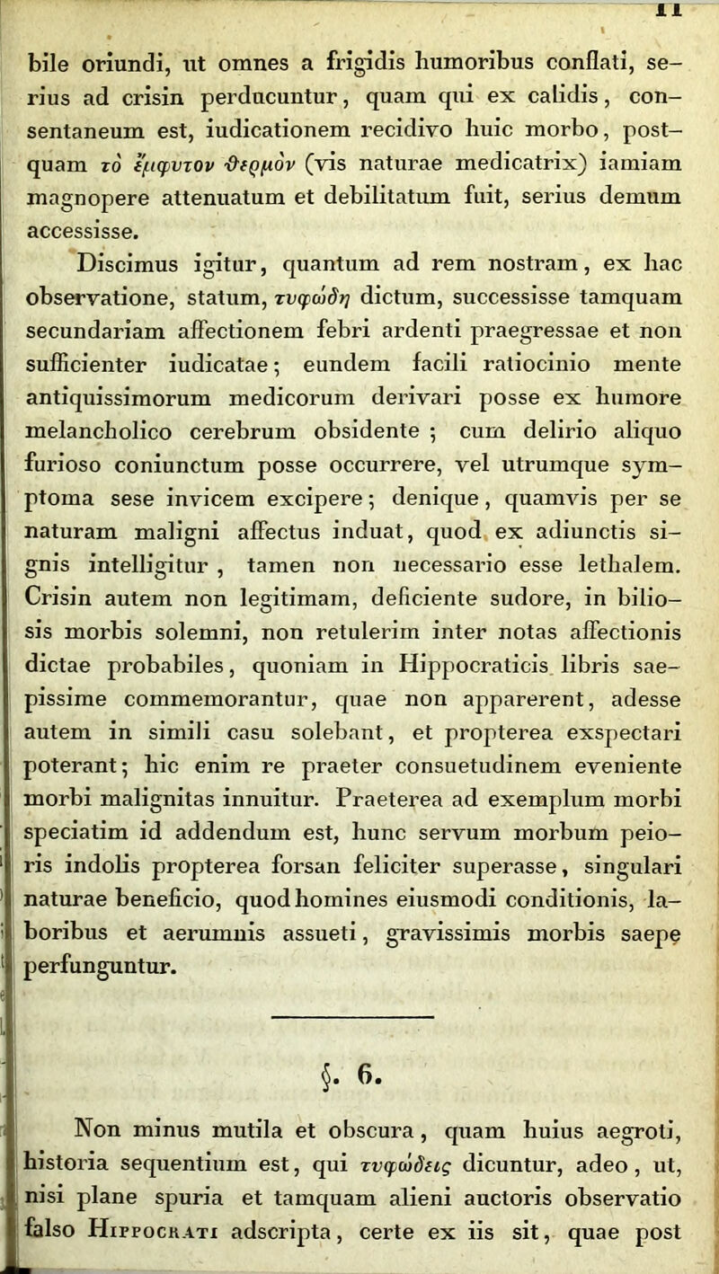 bile oriundi, ut omnes a frigidis humoribus conflati, se- rius ad crisin perducuntur, quam qui ex calidis, con- sentaneum est, iudicationem recidivo huic morbo, post- quam ro e(.iqnnov diQ/xov (vis naturae medicatrix) iamiam magnopere attenuatum et debilitatum fuit, serius demum accessisse. Discimus igitur, quantum ad rem nostram, ex hac observatione, statum, rvcpwdr] dictum, successisse tamquam secundariam affectionem febri ardenti praegressae et non sufficienter iudicatae; eundem facili ratiocinio mente antiquissimorum medicorum derivari posse ex humore melancholico cerebrum obsidente 5 cum delirio aliquo furioso coniunctum posse occurrere, vel utrumque sym- ptoma sese invicem excipere; denique, quamvis per se naturam maligni affectus induat, quod ex adiunctis si- gnis intelligitur , tamen non necessario esse lethalem. Crisin autem non legitimam, deliciente sudore, in bilio- sis morbis solemni, non retulerim inter notas affectionis dictae probabiles, quoniam in Hippocraticis libris sae- pissime commemorantur, quae non apparerent, adesse autem in simili casu solebant, et propterea exspectari poterant; hic enim re praeter consuetudinem eveniente morbi malignitas innuitur. Praeterea ad exemplum morbi speciatim id addendum est, hunc servum morbum peio- ris indolis propterea forsan feliciter superasse, singulari naturae beneficio, quod homines eiusmodi conditionis, la- boribus et aerumnis assueti, gravissimis morbis saepe perfunguntur. §. 6. Non minus mutila et obscura, quam huius aegroti, historia sequentium est, qui Tvcpwdiig dicuntur, adeo, ut, nisi plane spuria et tamquam alieni auctoris observatio falso HirrocKATi adscripta, certe ex iis sit, quae post