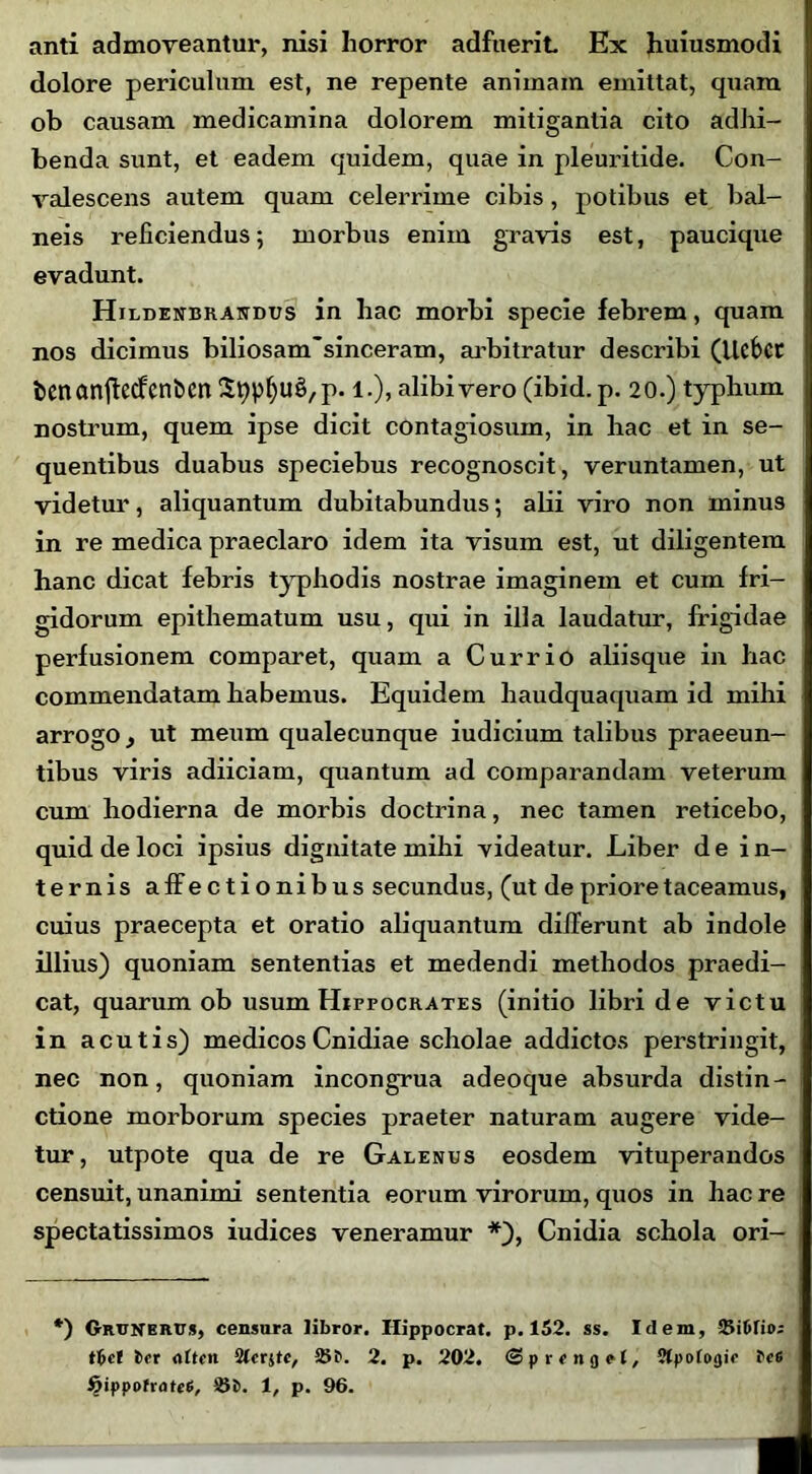 anti admoveantur, nisi horror adfuerit Ex huiusmodi dolore periculum est, ne repente animam emittat, quam ob causam medicamina dolorem mitigantia cito adhi- benda sunt, et eadem quidem, quae in pleuritide. Con- valescens autem quam celerrime cibis, potibus et bal- neis reficiendus; morbus enim gravis est, paucique evadunt. Hilbenbrandus in hac morbi specie febrem, quam nos dicimus biliosam~sinceram, arbitratur describi (Ucfcct benartjlecfcniicn Stypfju£,p. 1.), alibivero (ibid.p. 20.) typhum nostrum, quem ipse dicit contagiosum, in hac et in se- quentibus duabus speciebus recognoscit, veruntamen, ut videtur, aliquantum dubitabundus; alii viro non minus in re medica praeclaro idem ita visum est, ut diligentem hanc dicat febris typhodis nostrae imaginem et cum fri- gidorum epithematum usu, qui in illa laudatur, frigidae perfusionem comparet, quam a Currio aliisque in hac commendatam habemus. Equidem haudquaquam id mihi arrogo, ut meum qualecunque iudicium talibus praeeun- tibus viris adiiciam, quantum ad comparandam veterum cum hodierna de morbis doctrina, nec tamen reticebo, quid de loci ipsius dignitate mihi videatur. Liber d e i n- ternis affectionibus secundus, (ut de priore taceamus, cuius praecepta et oratio aliquantum differunt ab indole illius) quoniam sententias et medendi methodos praedi- cat, quarum ob usum Hippocrates (initio libri de victu in acutis) medicosCnidiae scholae addictos perstringit, nec non, quoniam incongrua adeoque absurda distin- ctione morborum species praeter naturam augere vide- tur, utpote qua de re Galenus eosdem vituperandos censuit, unanimi sententia eorum virorum, quos in hac re spectatissimos iudices veneramur *), Cnidia schola ori- *) Grttnbrus, censura libror. Hippocrat. p. 152. ss. Idem, Siftrio; tbcf irr otttn 25P. 2. p. 202. <3 p r t n 9 e l, Stpofogir Pc6 fyippotratei, Si>. 1, p. 96.