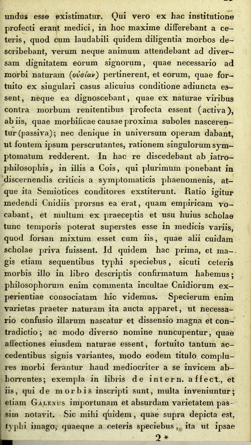 undus esse existimatur. Qui vero ex hac institutione profecti erant medici, in hoc maxime differebant a ce- teris , quod cum laudabili quidem diligentia morbos de- scribebant, verum neque animum attendebant ad diver- sam dignitatem eorum signorum, quae necessario ad morbi naturam (ovaiav) pertinerent, et eorum, quae for- tuito ex singulari casus alicuius conditione adiuncta es- sent , neque ea dignoscebant, quae ex naturae viribus contra morbum renitentibus profecta essent (activa), ab iis, quae morbilicae causae proxima suboles nasceren- tur (passiva); nec denique in universum operam dabant, ut fontem ipsum perscrutantes, rationem singulorum sym- ptomatum redderent. In hac re discedebant ab iatro- philosophis, in illis a Cois, qui plurimum ponebant in discernendis criticis a symptomaticis phaenomenis, at- que ita Semiotices conditores exstiterunt. Ratio igitur medendi Cnidiis prorsus ea erat, quam empiricam vo- cabant, et multum ex praeceptis et usu huius scholae tunc temporis poterat superstes esse in medicis variis, quod forsan mixtum esset cum iis, quae alii cuidam scholae priva fuissent. Id quidem hac prima, et ma- gis etiam sequentibus typhi speciebus, 6icuti ceteris morbis illo in libro descriptis confirmatum habemus; philosophorum enim commenta incultae Cnidiorum ex- perientiae consociatam hic videmus. Specierum enim varietas praeter naturam ita aucta apparet, ut necessa- rio confusio illarum nascatur et dissensio magna et con- tradictio ; ac modo diverso nomine nuncupentur, quae affectiones eiusdem naturae essent, fortuito tantum ac- cedentibus signis variantes, modo eodem titulo complu- res morbi ferantur haud mediocriter a se invicem ab- horrentes; exempla in libris de intern. affect., et iis, qui de morbis inscripti sunt, multa inveniuntur; etiam Galenus importunam et absurdam varietatem pas- sim notavit. Sic mihi qfiidem, quae supra depicta est, typhi imago, quaeque a ceteris speciebus, ita ut ipsae — 2*