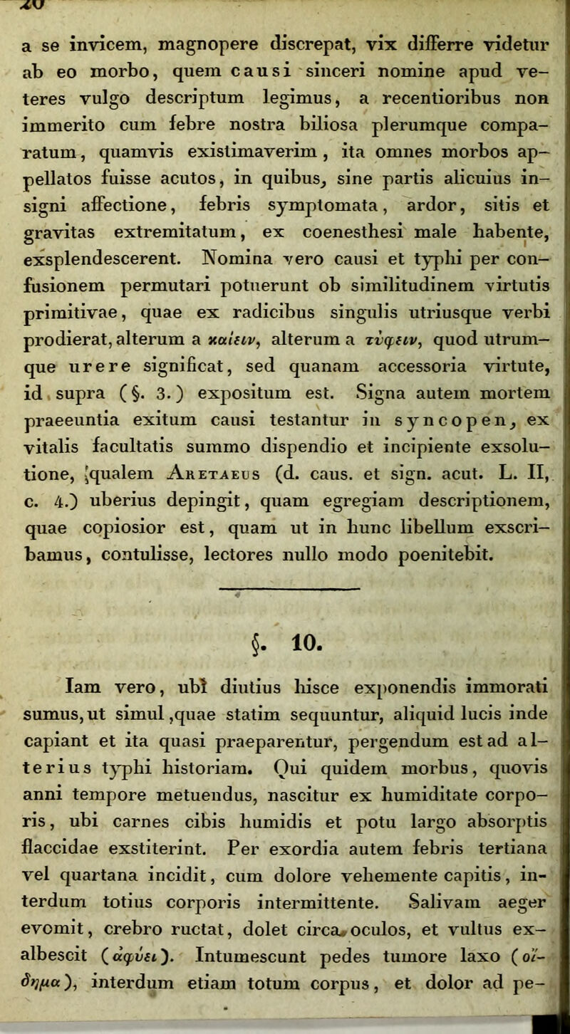 a se invicem, magnopere discrepat, vix differre videtur ab eo morbo, quem causi sinceri nomine apud ve- teres vulgo descriptum legimus, a recentioribus non immerito cum febre nostra biliosa plerumque compa- ratum , quamvis existimaverim , ita omnes morbos ap- pellatos fuisse acutos, in quibus, sine partis alicuius in- signi affectione, febris symptomata, ardor, sitis et gravitas extremitatum, ex coenesthesi male habente, exsplendescerent. Nomina vero causi et typlii per con- fusionem permutari potuerunt ob similitudinem virtutis primitivae, quae ex radicibus singulis utriusque verbi prodierat, alterum a xalfii/, alterum a Tvq.nv, quod utrum- que urere significat, sed quanam accessoria virtute, id supra (§. 3.) expositum est. Signa autem mortem praeeuntia exitum causi testantur in syncopen, ex vitalis facultatis summo dispendio et incipiente exsolu- tione, 'qualem Aretaeus (d. caus. et sign. acut. L. II, c. 4.) uberius depingit, quam egregiam descriptionem, quae copiosior est, quam ut in hunc libellum exscri- bamus, contulisse, lectores nullo modo poenitebit. §. 10. Iam vero, ubi diutius hisce exponendis immorati sumus,ut simul,quae statim sequuntur, aliquid lucis inde capiant et ita quasi praeparentur, pergendum est ad al- terius typhi historiam. Qui quidem morbus, quovis anni tempore metuendus, nascitur ex humiditate corpo- ris , ubi carnes cibis humidis et potu largo absorptis flaccidae exstiterint. Per exordia autem febris tertiana vel quartana incidit, cum dolore veliemente capitis, in- terdum totius corporis intermittente. Salivam aeger evomit, crebro ructat, dolet circa.oculos, et vultus ex- albescit (agsaft). Intumescunt pedes tumore laxo (o’/- d>lfiu), interdum etiam totum corpus, et dolor ad pe-