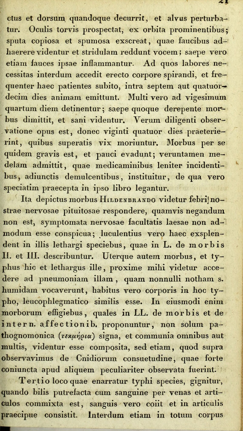 ctus et dorsum quandoque decurrit, et alvus perturba- tur. Oculis torvis prospectat, ex orbita prominentibus; sputa copiosa et spumosa exscreat, quae faucibus ad- haerere videntur et stridulam reddunt vocem; saepe vero etiam fauces ipsae inflammantur. Ad quos labores ne- cessitas interdum accedit erecto corpore spirandi, et fre- quenter haec patientes subito, intra septem 3ut quatuor— decim dies animam emittunt. Multi vero ad vigesimum quartum diem detinentur; saepe quoque derepente mor- bus dimittit, et sani videntur. Verum diligenti obser- vatione opus est, donec viginti quatuor dies praeterie- rint, quibus superatis vix moriuntur. Morbus per se quidem gravis est, et pauci evadunt; veruntamen me- delam admittit, quae medicaminibus leniter incidenti- bus, adiunctis demulcentibus, instituitur, de qua vero speciatim praecepta in ipso libro legantur. Ita depictus morbus Hildenurando videtur febrij no- strae nervosae pituitosae respondere, quamvis negandum non est, symptomata nervosae facultatis laesae non ad- modum esse conspicua; luculentius vero haec exsplen- dent in illis lethargi speciebus, quae in L. de morbis II. et III. describuntur. Uterque autem morbus, et ty- phus hic et lethargus ille, proxime mihi videtur acce- dere ad pneumoniam illam , quam nonnulli notham s. humidam vocaverunt, habitus vero corporis in hoc ty- pho, leucophlegmatico similis esse. In eiusmodi enim morborum efligiebus, quales in LL. de morbis et de i nt er n. affect ionib. proponuntur, non solum pa- thognomonica (ziXfxriQiu) signa, et communia omnibus aut multis, videntur esse composita, sed etiam, quod supra observavimus de Cnidiorum consuetudine, quae forte coniuncta apud aliquem peculiariter observata fuerint. Tert i o loco quae enarratur typhi species, gignitur, quando bilis putrefacta cum sanguine per venas et arti- culos commixta est, sanguis vero coiit et in articulis praecipue consistit. Interdum etiam in totum corpus