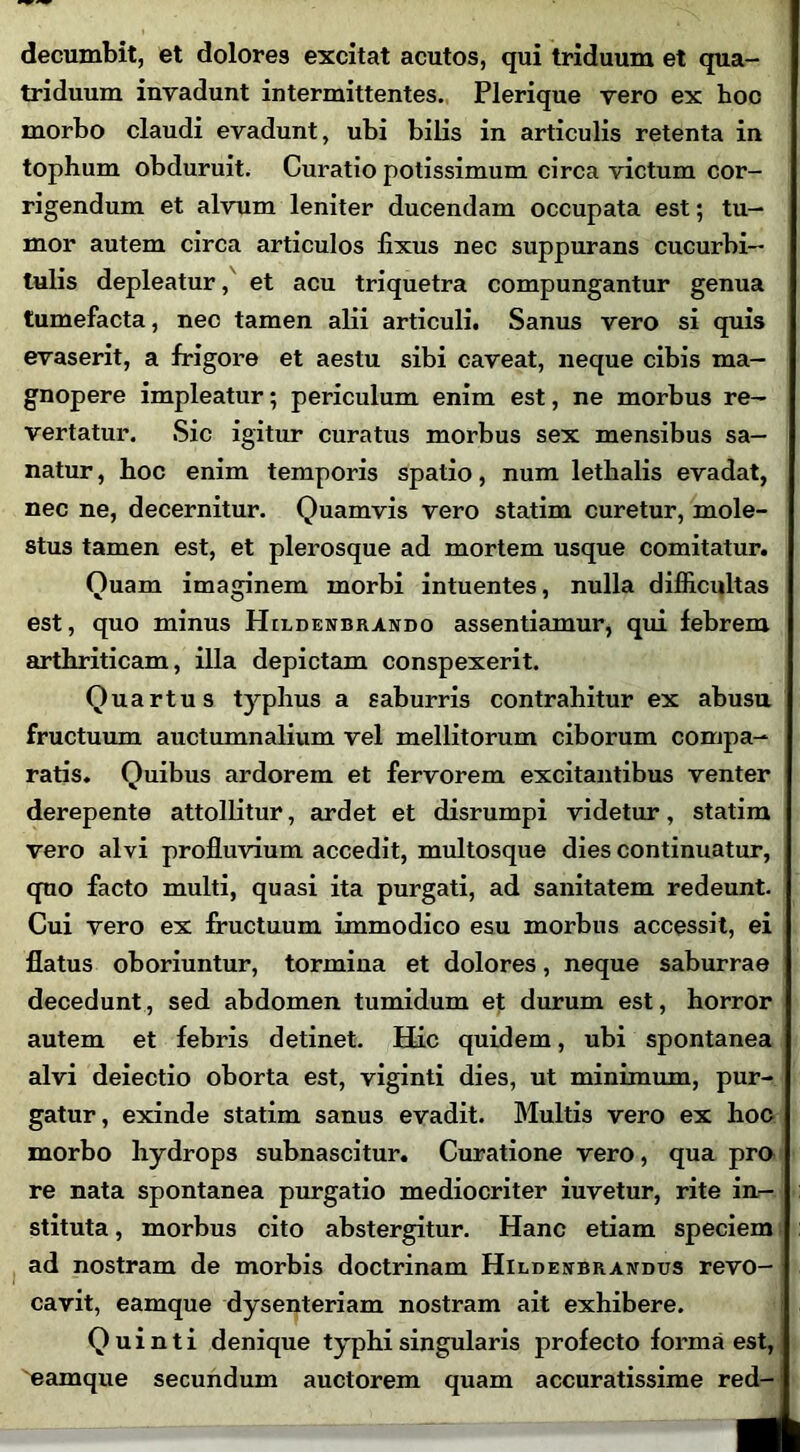 decumbit, et dolores excitat acutos, qui triduum et qua- triduum invadunt intermittentes. Plerique vero ex hoc morbo claudi evadunt, ubi bilis in articulis retenta in tophum obduruit. Curatio potissimum circa victum cor- rigendum et alvum leniter ducendam occupata est; tu- mor autem circa articulos fixus nec suppurans cucurbi- tulis depleatur, et acu triquetra compungantur genua tumefacta, nec tamen alii articuli. Sanus vero si quis evaserit, a frigore et aestu sibi caveat, neque cibis ma- gnopere impleatur; periculum enim est, ne morbus re- vertatur. Sic igitur curatus morbus sex mensibus sa- natur , hoc enim temporis spatio, num lethalis evadat, nec ne, decernitur. Quamvis vero statim curetur, mole- stus tamen est, et plerosque ad mortem usque comitatur. Quam imaginem morbi intuentes, nulla difficultas est, quo minus Hildenbrando assentiamur, qui febrem arthriticam, illa depictam conspexerit. Quartus typhus a saburris contrahitur ex abusu fructuum auctumnalium vel mellitorum ciborum compa- ratis. Quibus ardorem et fervorem excitantibus venter derepente attollitur, ardet et disrumpi videtur, statim vero alvi profluvium accedit, multosque dies continuatur, quo facto multi, quasi ita purgati, ad sanitatem redeunt. Cui vero ex fructuum immodico esu morbus accessit, ei flatus oboriuntur, tormina et dolores, neque saburrae decedunt, sed abdomen tumidum et durum est, horror autem et febris detinet. Hic quidem, ubi spontanea alvi deiectio oborta est, viginti dies, ut minimum, pur- gatur, exinde statim sanus evadit. Multis vero ex hoc morbo hydrops subnascitur. Curatione vero, qua pro re nata spontanea purgatio mediocriter iuvetur, rite in- stituta , morbus cito abstergitur. Hanc etiam speciem ad nostram de morbis doctrinam Hildeubrandus revo- cavit, eamque dysenteriam nostram ait exhibere. Quinti denique typhi singularis profecto forma est, 'eamque secundum auctorem quam accuratissime red-