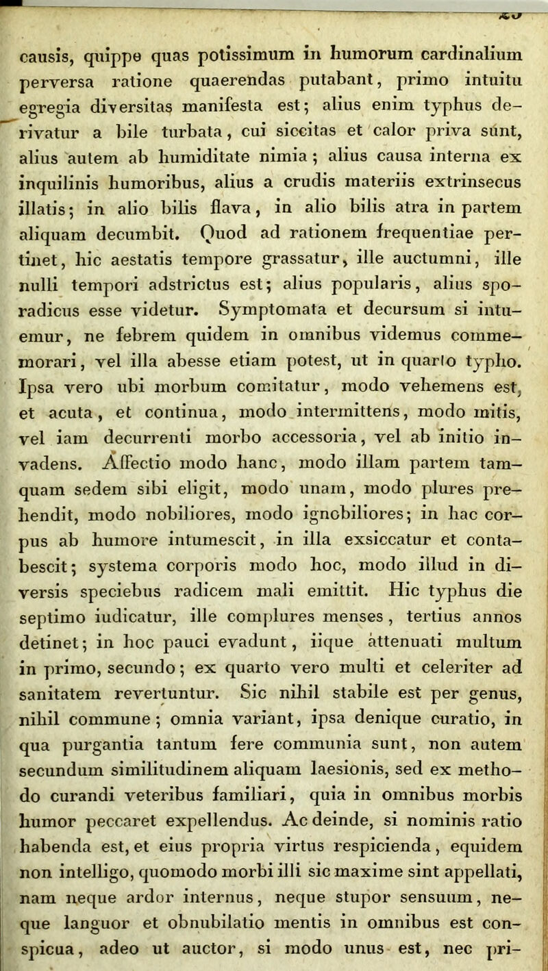 causis, quippe quas potissimum in humorum cardinalium perversa ratione quaerendas putabant, primo intuitu egregia diversitas manifesta est; alius enim typhus de- rivatur a bile turbata, cui siccitas et calor priva sunt, alius autem ab humiditate nimia ; alius causa interna ex inquilinis humoribus, alius a crudis materiis extrinsecus illatis; in alio bilis flava, in alio bilis atra in partem aliquam decumbit. Quod ad rationem frequentiae per- tinet, hic aestatis tempore grassatur, ille auctumni, ille nulli tempori adstrictus est; alius popularis, alius spo- radicus esse videtur. Symptomata et decursum si intu- emur, ne febrem quidem in omnibus videmus comme- morari, vel illa abesse etiam potest, ut in quarto typho. Ipsa vero ubi morbum comitatur, modo vehemens est. et acuta, et continua, modo intermittens, modo mitis, vel iam decurrenti morbo accessoria, vel ab initio in- vadens. Affectio modo hanc, modo illam partem tam- quam sedem sibi eligit, modo unam, modo plures pre- hendit, modo nobiliores, modo ignobiliores; in hac cor- pus ab humore intumescit, in illa exsiccatur et conta- bescit; systema corporis modo hoc, modo illud in di- versis speciebus radicem mali emittit. Hic typhus die septimo iudicatur, ille complures menses , tertius annos detinet; in hoc pauci evadunt, iique attenuati multum in primo, secundo; ex quarto vero multi et celeriter ad sanitatem revertuntur. .Sic nihil stabile est per genus, nihil commune; omnia variant, ipsa denique curatio, in qua purgantia tantum fere communia sunt, non autem secundum similitudinem aliquam laesionis, sed ex metho- do curandi veteribus familiari, quia in omnibus morbis humor peccaret expellendus. Ac deinde, si nominis ratio habenda est, et eius propria virtus respicienda, equidem non intelligo, quomodo morbi illi sic maxime sint appellati, nam neque ardor internus, neque stupor sensuum, ne- que languor et obnubilatio mentis in omnibus est con- spicua, adeo ut auctor, si modo unus est, nec pri-