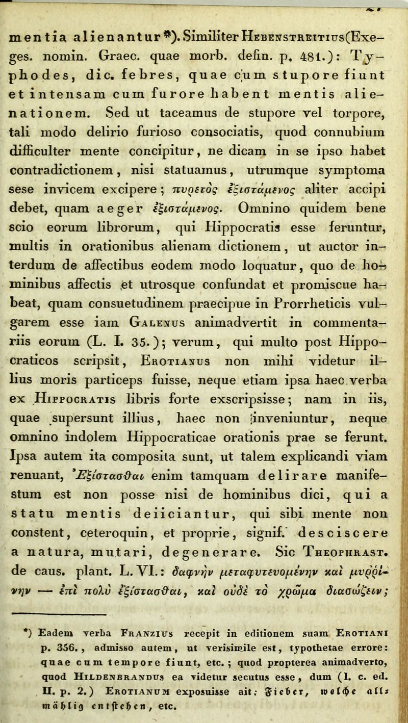 mentia alienantur*).SimiliterHEBEusTRKtTius(Exe- ges. nomin. Graec. quae morb. defin. p, 481.): Ty- pho des, dic. febres, quae cum stupore fiunt et intensam cum furore habent mentis alie- nationem. Sed ut taceamus de stupore vel torpore, tali modo delirio furioso consociatis, quod connubium difficulter mente concipitur, ne dicam in se ipso habet contradictionem, nisi statuamus, utrumque symptoma sese invicem excipere; nvQizog lE,iozcc^.tvog aliter accipi debet, quam aeger i^iOTa/.iivog. Omnino quidem bene scio eorum librorum, qui Hippocratis esse feruntur, multis in orationibus alienam dictionem, ut auctor in- terdum de affectibus eodem modo loquatur, quo de ho-i minibus affectis et utrosque confundat et promiscue ha- beat, quam consuetudinem praecipue in Prorrheticis vul- garem esse iam Galenus animadvertit in commenta- riis eorum (L. I. 35.); verum, qui multo post Hippo- craticos scripsit, Erotianus non milii videtur il- lius moris particeps fuisse, neque etiam ipsa haec verba ex Hippocratis libris forte exscripsisse; nam in iis, quae supersunt illius, haec non [inveniuntur, neque omnino indolem Hippocraticae orationis prae se ferunt. Ipsa autem ita composita sunt, ut talem explicandi viam renuant, 'E^iazaaOaz enim tamquam delirare manife- stum est non posse nisi de hominibus dici, quia statu mentis deiiciantur, qui sibi mente non constent, ceteroquin, et proprie, signif. desciscere a natura, mutari, degenerare. Sic Theophrast. de caus. piant. L. VI.: datfvtjv [xiza(pvzivo[xivr]v xai fzv vrjv — ini noXv i^tazao&ai, xal ovde zo yj)a>/Act diuaw&ov; *) Eadem verba Franzius recepit in editionem suam Erotjani p. 356., admisso autem, ut verisimile est, typothetae errore: quae cum tempore fiunt, etc. ; quod propterea animadverto, quod Hildenbrandus ea videtur secutus esse, dum (1. c. ed. II. p. 2.) Erotianum exposuisse ait; ait* m a 1) 1 ig cntftcftcn, etc.