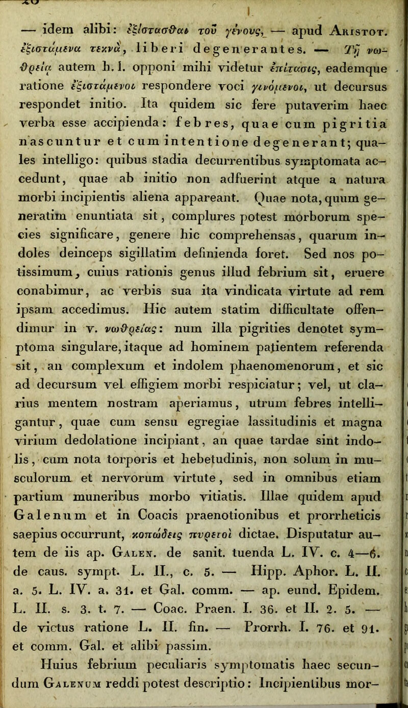 — idem alibi: {ilarua&at rov yzrovg, — apud Akistot. igioTu/Lievci rty.vu, liberi degenerantes. — rJ'n vcd- &Qila autem b. 1. opponi mihi videtur iTtlzuoig, eademque ratione i^iaza/nvot respondere voci yivofuvoi, ut decursus respondet initio. Ita quidem sic fere putaverim haec verba esse accipienda: febres, quae cum pigritia nascuntur et cum intentione degenerant; qua- les intelligo: quibus stadia decurrentibus symptomata ac- cedunt, quae ab initio non adfuerint atque a natura morbi incipientis aliena appareant. Ouae nota, quum ge- nerarim enuntiata sit, complures potest morborum spe- cies significare, genere hic comprehensas, quarum in- doles deinceps sigillarim definienda foret. Sed nos po- tissimum, cuius rationis genus illud febrium sit, eruere conabimur, ac verbis sua ita vindicata virtute ad rem ipsam accedimus. Hic autem statim difficultate offen- dimur in v. vw&QSiag: num illa pigrities denotet sym- ptoma singulare, itaque ad hominem pajientem referenda sit, an complexum et indolem phaenomenorum, et sic ad decursum vel effigiem morbi respiciatur; vel, ut cla- rius mentem nostram aperiamus, utrum febres intelli— gantur, quae cum sensu egregiae lassitudinis et magna virium dedolatione incipiant, an quae tardae sint indo- lis , cum nota torporis et hebetudinis, non solum in mu- sculorum et nervorum virtute, sed in omnibus etiam partium muneribus morbo vitiatis. Illae quidem apud Galenum et in Coacis praenotionibus et prorrheticis saepius occurrunt, xoncudetg tzvqhoi dictae. Disputatur au- tem de iis ap. Galen. de sanit. tuenda L. IV. c. 4—6. de caus. sympt. L. II., c. 5. — Hipp. Aphor. L. II. a. 5. L. IV. a. 31. et Gal. comm. — ap. eund. Epidem. L. II. s. 3. t. 7. — Coae. Praen. I. 36. et II. 2. 5. — de victus ratione L. II. lin. — Prorrh. I. 76. et 91. et comm. Gal. et alibf passim. Huius febrium peculiaris symptomatis haec secun- dum Galenum reddi potest descriptio: Incipnenlibus mor-