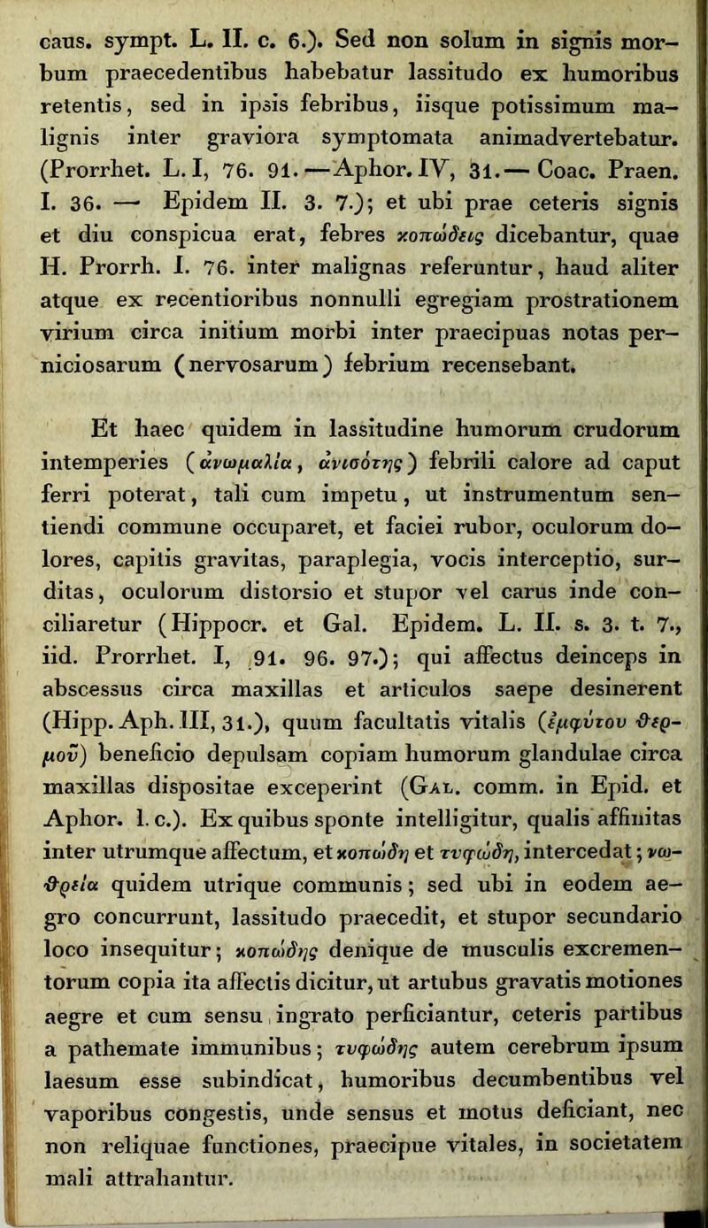 bum praecedentibus habebatur lassitudo ex humoribus retentis, sed in ipsis febribus, iisque potissimum ma- lignis inter graviora symptomata animadvertebatur. (Prorrhet. L. I, 76. 91.—Aphor. IV, 31.— Coae. Praen. I. 36. —* Epidem II. 3. 7.); et ubi prae ceteris signis et diu conspicua erat, febres xonwfccg dicebantur, quae H. Prorrh. I. 76. inter malignas referuntur, haud aliter atque ex recentioribus nonnulli egregiam prostrationem virium circa initium morbi inter praecipuas notas per- niciosarum (nervosarum) febrium recensebant. Et haec quidem in lassitudine humorum crudorum intemperies (dvwficdlu, anaortjg) febrili calore ad caput ferri poterat, tali cum impetu, ut instrumentum sen- tiendi commune occuparet, et faciei rubor, oculorum do- lores, capitis gravitas, paraplegia, vocis interceptio, sur- ditas, oculorum distorsio et stupor vel carus inde con- ciliaretur (Hippocr. et Gal. Epidem. L. II. s. 3. t. 7., iid. Prorrhet. I, 91. 96. 97.); qui affectus deinceps in abscessus circa maxillas et articulos saepe desinerent (Hipp. Aph. III, 31.), quum facultatis vitalis (i/xyiiTov fxov) beneficio depulsam copiam humorum glandulae circa maxillas dispositae exceperint (Gal. comm. in Epid. et Aphor. 1. c.). Ex quibus sponte intelligitur, qualis affinitas inter utrumque affectum, et xonoidrj et zvcpcudrj, intercedat; vw~ fi-Qflu quidem utrique communis; sed ubi in eodem ae- gro concurrunt, lassitudo praecedit, et stupor secundario loco insequitur; xomodqg denique de musculis excremen- torum copia ita affectis dicitur, ut artubus gravatis motiones aegre et cum sensu ingrato perficiantur, ceteris partibus a pathemate immunibus; zv(pcoS?jg autem cerebrum ipsum laesum esse subindicat, humoribus decumbentibus vel vaporibus congestis, unde sensus et motus deficiant, nec non reliquae functiones, praecipue vitales, in societatem mali attrahantur.