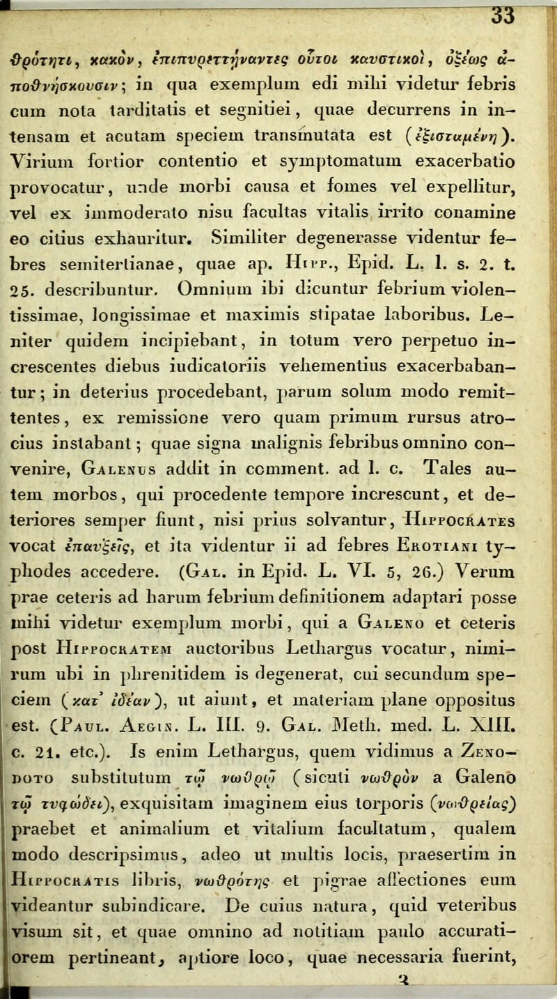 ytaxov, tnnxvQfTTrivavrtq ovzoi xccvgtixoi , 6h'cog a- no&vijoxovoiv •, in qua exemplum edi milii videtur febris cum nola tarditatis et segnitiei, quae decurrens in in- tensam et acutam speciem transinutata est (t^iazu/ufvT]'). Virium fortior contentio et symptomatum exacerbatio provocatur, unde morbi causa et fomes vel expellitur, vel ex immoderato nisu facultas vitalis irrito conamine eo citius exhauritur. Similiter degenerasse videntur fe- bres semiterlianae, quae ap. Hipp., Epid. L. 1. s. 2. t. 25. describuntur. Omnium ibi dicuntur febrium violen- tissimae, longissimae et maximis slipatae laboribus. Le- niter quidem incipiebant, in totum vero perpetuo in- crescentes diebus iudicatoriis vehementius exacerbaban- tur ; in deterius procedebant, parum solum modo remit- tentes , ex remissione vero quam primum rursus atro- cius instabant; quae signa malignis febribus omnino con- venire, Galenus addit in ccmment. ad 1. c. Tales au- tem morbos, qui procedente tempore increscunt, et de- teriores semper fiunt, nisi prius solvantur, Hippocrates vocat inavgtlg, et ita videntur ii ad febres Erotiani ty- phodes accedere. (Gal. in Epid. L. VI. 5, 26.) Verum prae ceteris ad harum febrium definitionem adaptari posse mihi videtur exemplum morbi, cpii a Galeno et ceteris post Hippocratem auctoribus Lethargus vocatur, nimi- rum ubi in plirenitidem is degenerat, cui secundum spe- ciem (y.az’ ut aiunt, et materiam plane oppositus est. (Paul. Aegin. L. III. 9. Gal. Meth. med. L. XIII. c. 21. etc.). Is enim Lethargus, quem vidimus a Zeno- doto substitutum zu> vwOqo) (siculi vw&qov a Galeno rw rvqd)dti), exquisitam imaginem eius torporis (voi-OQflag) praebet et animalium et vitalium facultatum, qualem modo descripsimus, adeo ut multis locis, praesertim in H trrocRATis libris, v(u&p6z)jg et pigrae allectiones eum videantur subindicare. De cuius natura, quid veteribus !visum sit, et quae omnino ad notitiam paulo accurati- orem pertineant., aptiore loco, quae necessaria fuerint, . 1