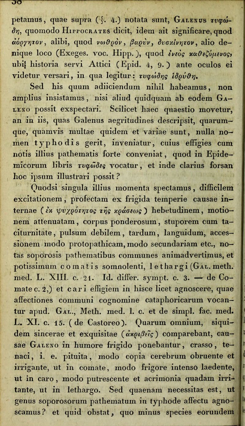 dij, quomodo Hipeocrates dicit, idem ait significare, quod aoQyrjjov, alibi, quod vm&qov , (iciQvv, dvoy.lv^xov, alio de- nique loco (Exeges. voc. Hipp.), quod inog y<x&e£6[.i(vog, ubi| historia servi Attici (Epid. 4, 9. ) ante oculos ei videtur versari, in qua legitur: Tutpuidqg ISQvdrj, Sed his quum adiiciendum nihil habeamus, non amplius insistamus, nisi aliud quidquam ab eodem Ga- leno possit exspectari. Scilicet haec quaestio movetur, an in iis, quas Galenus aegritudines descripsit, quarum- que, quamvis multae quidem et variae sunt, nulla no- men typhodis gerit, inveniatur, cuius effigies cum notis illius pathematis forte conveniat, quod in Epide- micorum libris Tvqwdfg vocatur, et inde clarius forsan hoc ipsum illustrari possit ? Ouodsi singula illius momenta spectamus, difficilem excitationem, profectam ex frigida temperie causae in- ternae ( 1-a 'ipv/Qorrjrog xrjg xpuotwg') hebetudinem, motio- nem attenuatam, corpus ponderosum, stuporem cum ta- citurnitate, pulsum debilem, tardum, languidum, acces- sionem modo protopathicam, modo secundariam etc., no- tas sopOrosis pathematibus communes animadvertimus, et potissimum comatis somnolenti, lethargi (Gal. meth. med. L. XIII. c. 21. Id. dilfer. sympt. c. 3. — de Co- mate c. 2,) et cari effigiem in hisce licet agnoscere, quae allectiones communi cognomine cataphoricarum vocan- : tur apud. Gal., Meth. med. 1. c. et de simpl. fac. med. L. XI. c. 15. ( de Castoreo). Quarum omnium, siqui- dem sincerae et exquisitae (ax^i^Tg') comparebant, cau- 11 sae Galeno in humore frigido ponebantur, crasso, te— 1 naci, i. e. pituita, modo copia cerebrum obruente et irrigante, ut in comate, modo frigore intenso laedente, n ut in caro , modo putrescente et acrimonia quadam irri- tante, ut in lethargo. Sed quaenam necessitas est, ut v genus soporosorum pathematum in typhode affectu agno- ‘a scamus? et quid obstat, quo minus species eorundem ‘e