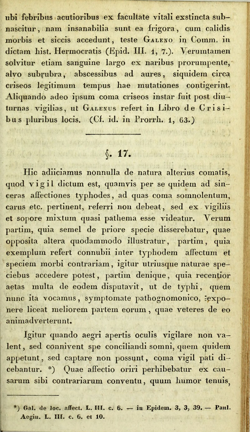 ubi febribus acutioribus ex facultate vitali exstincta sub- nascitur, nam insanabilia sunt ea frigora, cum calidis morbis et siccis accedunt, teste Galeno in Comm. in dictam hist. Hermocratis (Epid. III. l, 7.). Verumtamen solvitur etiam sanguine largo ex naribus prorumpente, alvo subrubra, abscessibus ad aures, siquidem circa criseos legitimum tempus hae mutationes contigerint. Aliquando adeo ipsum coma criseos instar fuit post diu- turnas vigilias, ut Galenus refert in Libro de Crisi- bus pluribus locis. (Cf. id. in Prorrh. 1, 03.) §. 17. Hic adiiciamus nonnulla de natura alterius comatis, quod vigil dictum est, quamvis per se quidem ad sin- ceras affectiones typhodes, ad quas coma somnolentum, carus etc. pertinent, referri non debeat, sed ex vigiliis et sopore inixtum quasi patliema esse videatur. Verum partim, quia semel de priore specie disserebatur, quae opposita altera quodammodo illustratur, partim, quia exemplum refert connubii inter typhodem affectum et speciem morbi contrariam, igitur utri usque naturae spe- ciebus accedere potest, partim denique, quia recentior aetas multa de eodem disputavit, ut de typhi, quem nunc ita vocamus, symptomate pathognomonico, igxpo- nere liceat meliorem partem eorum , quae veteres de eo animadverterunt. Igitur quando aegri apertis oculis vigilare non va- lent , sed connivent spe conciliandi somni, quem quidem appetunt, sed captare non possunt, coma vigil pati di- cebantur. *) Quae affectio oriri perhibebatur ex cau- sarum sibi contrariarum conventu, quum humor tenuiSj *) Gal. de loc. affect. L. HI. c. 6. — in Epidem. 3, 3, 39. — Paul. Aegin. L. III. c. C. et 10.