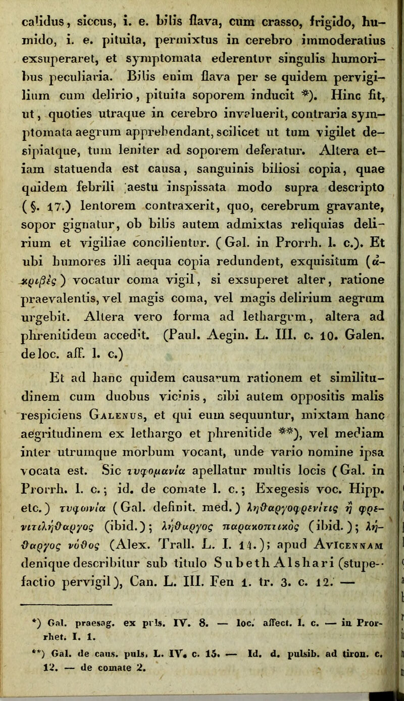 calidus, siccus, i. e. bilis flava, cum crasso, frigido, hu- mido, i. e. pituila, permixtus in cerebro immoderatius exsuperaret, et symptomata ederentur singulis humori- bus peculiaria. Bilis enim flava per se quidem pervigi- lium cum delirio, pituita soporem inducit *). Hinc fit, ut, quoties utraque in cerebro invaluerit, contraria sym- ptomata aegrum apprehendant, scilicet ut tum vigilet de- sipialque, tum leniter ad soporem deferatur. Altera et- iam statuenda est causa, sanguinis biliosi copia, quae quidem febrili aestu inspissata modo supra descripto (§. 17.) lentorem contraxerit, quo, cerebrum gravante, sopor gignatur, ob bilis autem admixtas reliquias deli- rium et vigiliae concilientur. ( Gal. in Prorrh. 1. c.). Et ubi humores illi aequa copia redundent, exquisitum (a- y.(jifiig ) vocatur coma vigil, si exsuperet alter, ratione praevalentis, vel magis coma, vel magis delirium aegrum urgebit. Altera vero forma ad lethargum, altera ad plireniddem accedit. (Paul. Aegin. L. III. c. 10. Galen. deloc. alF. 1. c.) Et ad hanc quidem causarum rationem et similitu- dinem cum duobus vicinis, cibi autem oppositis malis respiciens Galenus, et qui eum sequuntur, mixtam hanc aegritudinem ex lethargo et phrenitide **), vel mediam inter utrumque morbum vocant, unde vario nomine ipsa 1 vocata est. Sic xvyopavlu apellatur multis locis (Gal. in 1 Prorrh. 1. c.; id. de comate 1. c.; Exegesis voc. Hipp. 1 etc.) TVifovla (Gal. definit, med.) lt]&a^yo^pivhig g>Qt- ( viTifo/xhxyyog (ibid.); XrftuQyog nccQaxoniixog (ibid.); ] VctQyoq vudog (Alex. Trall. L. I. 14.); apud AvIcenvam 1 denique describitur sub titulo S ub e th Ais liari (stupe-- ( factio pervigil), Can. L. III. Fen 1. tr. 3. c. 12. — a *) Gal. praesog. ex prls. IV. 8. — loc. affect. 1. c. — iu Pror- rhet. I. 1. il **) Gal. ile caus. puls. L. IV. c. 15. •— Id. d. pulsib. ad tiron. c. 1