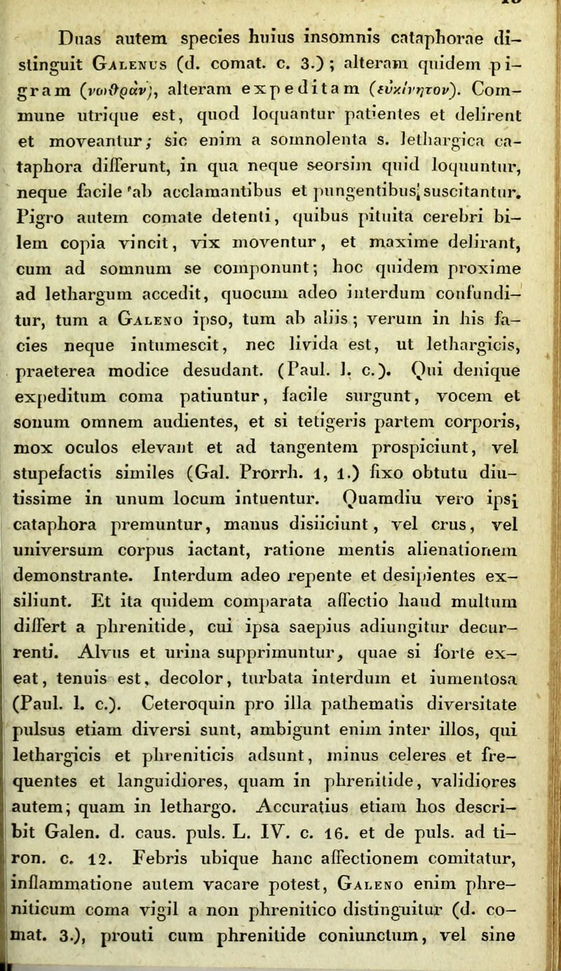 Duas autem species huius insomnis cataphorae di- stinguit Galenus (d. comat, c. 3.); alteram quidem pi- gram (vco&pav), alteram expeditam ((vxtvrjrov). Com- mune utrique est, quod loquantur patientes et delirent et moveantur; sic enim a somnolenta s. lethargica ca- taphora differunt, in qua neque seorsim quid loquuntur, neque facile'ab acclamantibus et pungentibus;suscitantur. Pigro autem comate detenti, quibus pituita cerebri bi- lem copia vincit, vix moventur, et maxime delirant, cum ad somnum se componunt; hoc quidem proxime ad lethargum accedit, quocum. adeo interdum confundi- tur, tum a Galeno ipso, tum ab aliis ; verum in Iris fa- cies neque intumescit, nec livida est, ut lethargicis, praeterea modice desudant. (Paul. 1. c.). Qui denique expeditum coma patiuntur, facile surgunt, vocein et sonum omnem audientes, et si tetigeris partem corporis, mox oculos elevant et ad tangentem prospiciunt, vel stupefactis similes (Gal. Prorrh. 1, 1.) fixo obtutu diu- tissime in unum locum intuentur. Ouamdiu vero ipsi cataphora premuntur, manus disiiciunt, vel crus, vel universum corpus iactant, ratione mentis alienationem demonstrante. Interdum adeo repente et desipientes ex- siliunt. Et ita quidem comparata affectio haud multum differt a phrenitide, cui ipsa saepius adiungitur decur- renti. Alvus et urina supprimuntur, quae si forte ex- eat, tenuis est, decolor, turbata interdum et iumentosa (Paul. 1. c.). Ceteroquin pro illa pathematis diversitate pulsus etiam diversi sunt, ambigunt enim inter illos, qui lethargicis et phreniticis adsunt, minus celeres et fre- quentes et languidiores, quam in phrenitide, validiores autem; quam in lethargo. Accuratius etiam hos descri- bit Galen. d. caus. puls. L. IV. c. 16. et de puls, ad ti- ron. c. 12. Febris ubique hanc affectionem comitatur, inflammatione autem vacare potest, Galeno enim phre- niticum coma vigil a non phrenitico distinguitur (d. co-