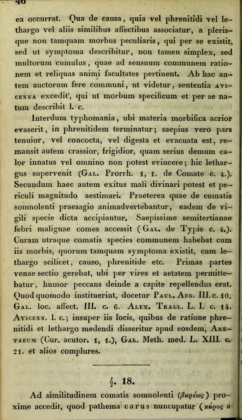 ea occurrat. Qua de causa, quia vel phrenitidi vel le- thargo vel aliis similibus affectibus associatur, a pleris- que non tamquam morbus peculiaris, qui per se existit, sed ut symptoma describitur, non tamen simplex, sed multorum cumulus , quae ad sensuum communem ratio- nem et reliquas animi facultates pertinent. Ab hac au- tem auctorum fere communi, ut videtur, sententia ayi- cenna excedit', qui ut morbum specificum et per se na- tum describit 1. c. Interdum typhomania, ubi materia morbifica acrior evaserit, in phrenitidem terminatur; saepius vero pars tenuior, vel concocta, vel digesta et evacuata est, re- mansit autem crassior, frigidior, quam serius demum ca- lor innatus vel omnino non potest evincere; hic lethar- gus supervenit (Gal. Prorrh. 1, 1. de Comate c. 4.), Secundum haec autem exitus mali divinari potest et pe- riculi magnitudo aestimari. Praeterea quae de comatis somnolenti praesagio animadvertebantur, eadem de vi- gili specie dicta accipiantur. Saepissime semitertianae febri malignae comes accessit ( Gal. de Typis c. 4.). Curam utraque comatis species communem habebat cum iis morbis, quorum tamquam symptoma existit, cum le- thargo scilicet, causo, phrenitide etc. Primas partes venae sectio gerebat, ubi per vires et aetatem permitte- batur, humor peccans deinde a capite repellendus erat. Quod quomodo instituerint, docetur Paul. Ae&. III. c. 10. Gal. loc. affect. III. c. 6. Alex. Trall. L. I. c. 14. Avicenn. 1. c.; insuper iis locis, quibus de ratione phre- nitidi et lethargo medendi disseritur apud eosdem, Are— taeum (Cur. acutor. 1, 1.), Gal. Meth. med. L. XIII. c. 21. et alios complures. §. 18. Ad similitudinem comatis somnolenti (fiagiaig') pro- xime accedit, quod pathema carus nuncupatur (xuQog a