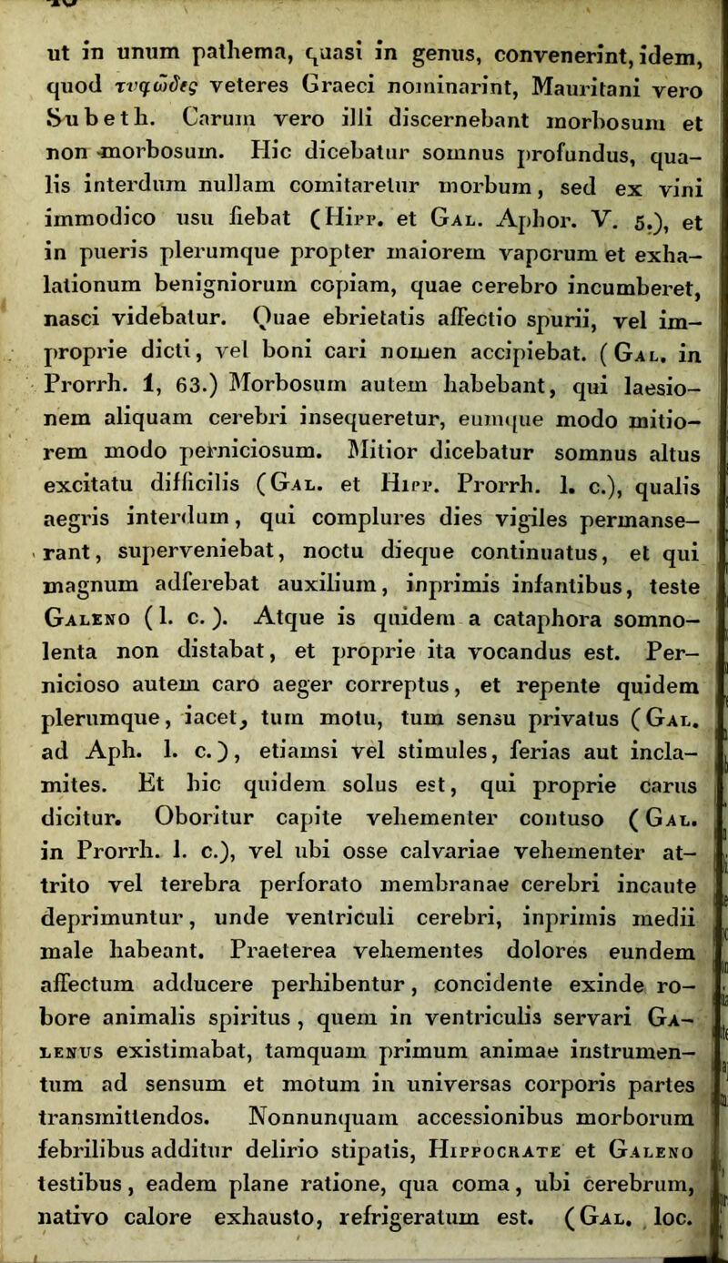 ut in unum pathema, quasi in genus, convenerint, idem, quod xvqwiieg veteres Graeci nominarint, Mauritani vero Subeth. Carum vero illi discernebant morbosum et non -morbosum. Hic dicebatur somnus profundus, qua- lis interdum nullam comitaretur morbum, sed ex vini immodico usu fiebat (Hirr. et Gal. Aphor. V. 5.), et in pueris plerumque propter maiorem vaporum et exha- lationum benigniorum copiam, quae cerebro incumberet, nasci videbatur. Quae ebrietatis alFectio spurii, vel im- proprie dicti, vel boni cari nomen accipiebat. (Gal. in Prorrh. 1, 63.) Morbosum autem habebant, qui laesio- nem aliquam cerebri insequeretur, eumque modo mitio- rem modo perniciosum. Mitior dicebatur somnus altus excitatu difficilis (Gal. et Hirr. Prorrh. 1. c.), qualis aegris interdum, qui complures dies vigiles permanse- rant, superveniebat, noctu dieque continuatus, et qui magnum adferebat auxilium, inprimis infantibus, teste Galeno (1. c.). Atque is quidem a cataphora somno- lenta non distabat, et proprie ita vocandus est. Per- nicioso autem caro aeger correptus, et repente quidem plerumque, iacet^ tum motu, tum sensu privatus (Gal. ad Aph. 1. c.), etiamsi vel stimules, ferias aut incla- , mites. Et hic quidem solus est, qui proprie carus 1 dicitur. Oboritur capite vehementer contuso (Gal. . in Prorrh. 1. c.), vel ubi osse calvariae vehementer at- | trito vel terebra perforato membranae cerebri incaute , deprimuntur, unde ventriculi cerebri, inprimis medii male habeant. Praeterea vehementes dolores eundem affectum adducere perhibentur, concidente exinde ro- bore animalis spiritus , quem in ventriculis servari Ga- ( lenvs existimabat, tamquam primum animae instrumen- , tum ad sensum et motum in universas corporis partes , j transmittendos. Nonnunquam accessionibus morborum febrilibus additur delirio stipatis, Hippocrate et Galeno testibus, eadem plane ratione, qua coma, ubi cerebrum, nativo calore exhausto, refrigeratum est. (Gal. loc.