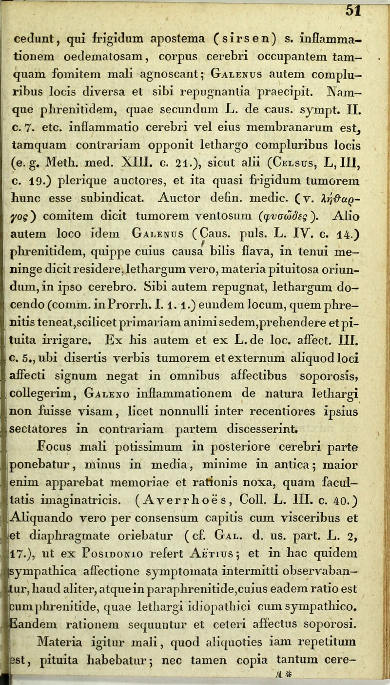 cedunt, qui frigidum apostema (sirsen) s. inflamma- tionem oedematosam, corpus cerebri occupantem tam- quam fomitem mali agnoscant; Galenus autem complu- ribus locis diversa et sibi repugnantia praecipit. Nam- que pbrenitidem, quae secundum L. de caus. sympt. II. c. 7. etc. inflammatio cerebri vel eius membranarum est, tamquam contrariam opponit lethargo compluribus locis (e. g. Meth. med. XIII. c. 21.), sicut alii (Celsus, L, III, c. 19.) plerique auctores, et ita quasi frigidum tumorem hunc esse subindicat. Auctor delin. medie, (v. foi&ctQ- yog') comitem dicit tumorem ventosum (yvociodfg'). Alio autem loco idem Galenus (Caus. puls. L. IV. c. 14.) phrenitidem, quippe cuius causa bilis flava, in tenui me- ninge dicit residere, lethargum vero, materia pituitosa oriun- dum, in ipso cerebro. Sibi autem repugnat, lethargum do- cendo (comm. inProrrh. 1.1.1.) eundem locum, quem phre- I nitis teneat,scilicet primariam animi sedem,prehendere etpi- i tuita irrigare. Ex his autem et ex L. de loc. affect. III. c. 5., ubi disertis verbis tumorem et externum aliquod loci , affecti signum negat in omnibus affectibus soporosis, collegerim, Galeno inflammationem de natura lethargi non fuisse visam, licet nonnulli inter recentiores ipsius sectatores in contrariam partem discesserint. Focus mali potissimum in posteriore cerebri parte ponebatur, minus in media, minime in antica; maior tenim apparebat memoriae et rationis noxa, quam facul- tatis imaginatricis. (Averrhoes, Coli. L. III. c. 40.) Aliquando vero per consensum capitis cum visceribus et et diaphragmate oriebatur (cf. Gal. d. us. part. L. 2, 17.), ut ex Posidonio refert Aetius; et in hac quidem sympathica affectione symptomata intermitti observaban- tur, haud aliter, atque in paraphrenitide,cuius eadem ratio est Eimphrenitide, quae lethargi idiopathici cum sympathico, andem rationem sequuntur et ceteri affectus soporosi. Materia igitur mali, quod aliquoties iam repetitum >t, pituita habebatur; nec tamen copia tantum cere-