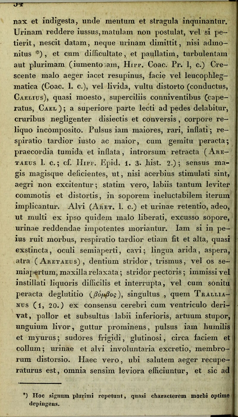 nax et indigesta, unde mentum et stragula inquinantur. Urinam reddere iussus, matulam non postulat, vel si pe- tierit , nescit datam, neque urinam dimittit, nisi admo- nitus *') , et cum difficultate, et paullatiin, turbulentam aut plurimam (iumento ;am, Hirr. Coae. Pr. 1, c.) Cre- scente malo aeger iacet resupinus, facie vel leucophleg- matica (Coae. 1. c.), vel livida, vultu distorto (conductus, Caelius), quasi moesto, superciliis conniventibus (cape- ratus, Cael); a superiore parte lecti ad pedes delabitur, cruribus negligenter disiectis et conversis, corpore re- liquo incomposito. Pulsus iam maiores, rari, inflati; re- spiratio tardior iusto ac maior, cum gemitu peracta; praecordia tumida et inflata, introrsum retracta (Are- taeus 1. c.; cf. Ilirr. Epid. 1. 3. hist. 2.); sensus ma- gis magisque deficientes, ut, nisi acerbius stimidati sint, aegri non excitentur; statim vero, labiis tantum leviter commotis et distortis, in soporem ineluctabilem iterum implicantur. Alvi (Aret. 1. c.) et urinae retentio, adeo, ut multi ex ipso quidem malo liberati, excusso sopore, urinae reddendae impotentes moriantur. Iam si in pe- ius ruit morbus, respiratio tardior etiam fit et alta, quasi exstincta, oculi semiaperti, cavi; lingua arida, aspera, atra (Aretaeus), dentium stridor, trismus, vel os se- miapertum, maxilla relaxata; stridor pectoris; immissi vel instillati liquoris difficilis et interrupta, vel cum sonitu peracta deglutitio ), singultus , quem Trallia- nus (l, 20.) ex consensu cerebri cum ventriculo deri- vat, pallor et subsultus labii inferioris, artuum stupor, unguium livor, guttur prominens, pulsus iam humilis et myurus; sudores frigidi, glutinosi, circa faciem et collum; urinae et alvi involuntaria excretio, membro- rum distorsio. Haec vero, ubi salutem aeger recupe- raturus est, omnia sensim leviora efficiuntur, et sic ad *) IIoc signum plurimi repetunt, quasi characterem morbi optime depingens.