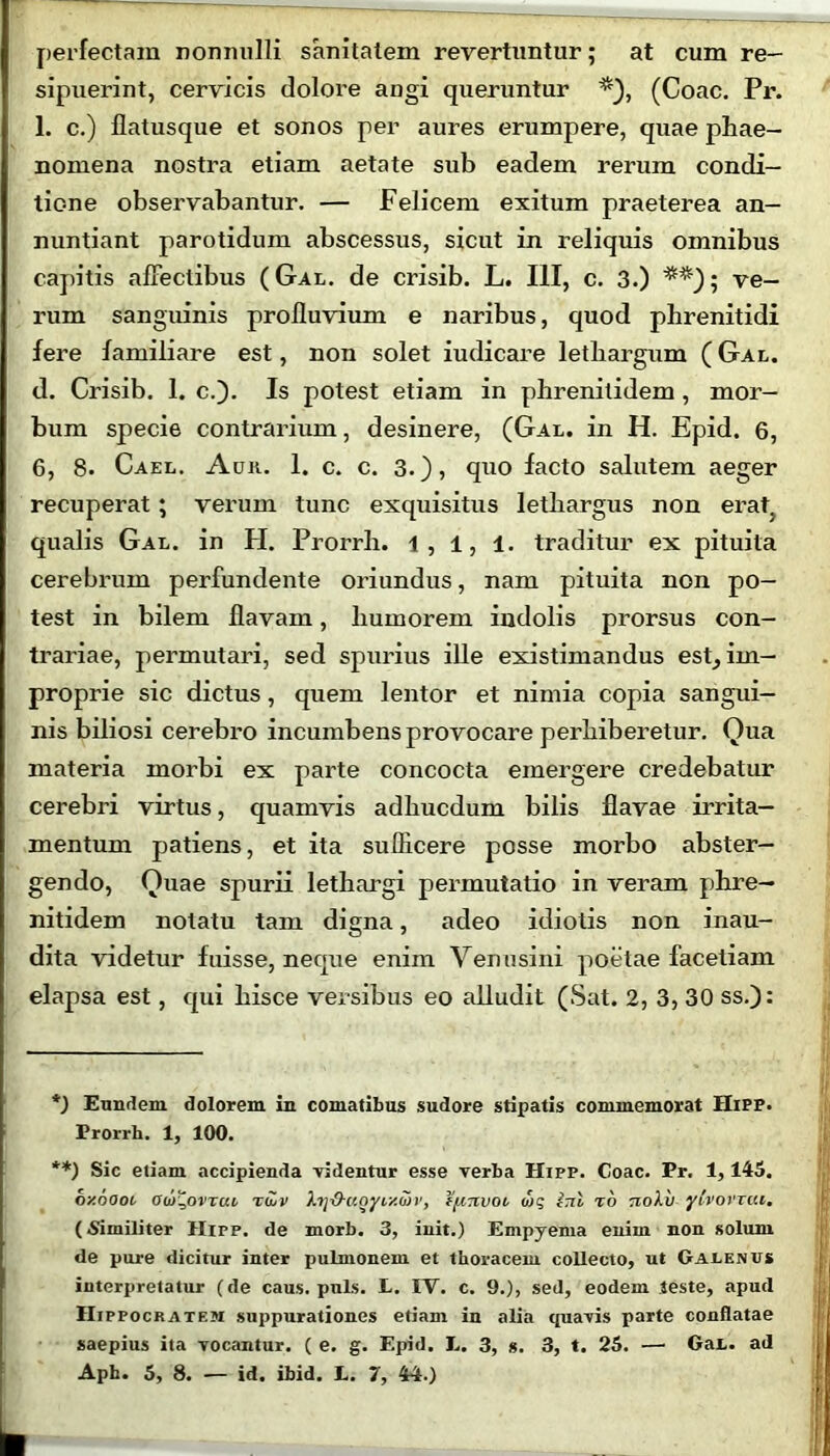 perfectam nonnulli sanitatem revertuntur; at cum re- sipuerint, cervicis dolore angi queruntur (Coae. Pr. 1. c.) flatusque et sonos per aures erumpere, quae phae- nomena nostra etiam aetate sub eadem rerum condi- tione observabantur. — Felicem exitum praeterea an- nuntiant parotidum abscessus, sicut in reliquis omnibus capitis affectibus (Gal. de crisib. L. III, c. 3.) *) **); ve- rum sanguinis profluvium e naribus, quod phrenitidi fere familiare est, non solet iudicare lethargum ( Gal. d. Crisib. 1. c.). Is potest etiam in phrenitidem, mor- bum specie contrarium, desinere, (Gal. in H. Epid. 6, 6, 8. Cael. Aur. 1. c. c. 3.), quo facto salutem aeger recuperat ; verum tunc exquisitus lethargus non erat3 qualis Gal. in H. Prorrh. 1, 1, 1. traditur ex pituita cerebrum perfundente oriundus, nam pituita non po- test in bilem flavam, humorem indolis prorsus con- trariae, permutari, sed spurius ille existimandus esE im- proprie sic dictus, quem lentor et nimia copia sangui- nis biliosi cerebro incumbens provocare perhiberetur. Qua materia morbi ex parte concocta emergere credebatur cerebri virtus, quamvis adhucdum bilis flavae irrita- mentum patiens, et ita sufficere posse morbo abster- gendo, Quae spurii lethargi permutatio in veram phre- nitidem notatu tam digna, adeo idiotis non inau- dita videtur fuisse, neque enim Venusini poetae facetiam elapsa est, qui hisce versibus eo alludit (Sat. 2, 3, 30 ss.): *) Eundem dolorem in comatibus sudore stipatis commemorat Hipp. Prorrh. 1, 100. **) Sic eliam accipienda videntur esse verba Hipp. Coae. Pr. 1,145. oy.oooi od>%ovTui, rojv Xi]&uoyi/.uv, ffiTivoi tog £tiI to tioXv ylvovria. (Similiter Hipp. de morb. 3, init.) Empyema enim non solum de pure dicitur inter pulmonem et thoracem collecto, ut Galenus interpretatur (de caus. puls. P. IV. c. 9.), sed, eodem teste, apud Hippocratem suppurationes etiam in alia quavis parte conflatae saepius ita vocantur. ( e. g. Epid. t. 3, s. 3, t. 25. — GaL. ad