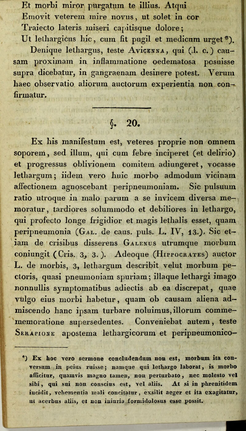 Et morbi miror purgatum te illius. Atqui Emovit veterem mire novus, ut solet in cor Traiecto lateris miseri capitisque dolore; Ut lethargicus hic, cura fit pugil et medicum urget*). Denique lethargus, teste AvIcenna, qui (J. c.) cau- sam proximam in inflammatione oedematosa posuisse supra dicebatur-, in gangraenam desinere potest. Verum haec observatio aliorum auctorum experientia non con-. firmatur. §. 20. Ex his manifestum est, veteres proprie non omnem soporem, sed illum, qui cum febre inciperet (et delirio) et progressus oblivionem comitem adiungeret, vocasse lethargum; iidem vero huic xnorbo admodum vicinam affectionem agnoscebant peripneumoniam. Sic pulsuum ratio utroque in malo parum a se invicem diversa me- moratur, tardiores solummodo et debiliores in lethargo, qui profecto longe frigidior et magis lethalis esset, quam peripneumonia (Gal. de caus. puls. L. IV, 13.). Sic et- iam de crisibus disserens Galenus utrumque morbum coniungit (Cris. 3., 3.). Adeoque (Hippocrates) auctor L. de morbis, 3, lethargum describit velut morbum pe- ctoris, quasi pneumoniam spuriam; iliaque lethargi imago nonnullis symptomatibus adiectis ab ea discrepat, quae vulgo eius morbi habetur, quam ob causam aliena ad- miscendo hanc ipsam turbare noluimus, illorum comme- memoratione supersedentes. Conveniebat autem, teste Serapione apostema lethargicorum et peripneumonico- *) Ex hoc vero sermone concludendum non est, morbum ita con- versum in peius ruisse; namque qui lethargo laborat, is morbo allicitur, quamvis magno tamen, non perturbato, nec molesto vel sibi, qui sui non conscius est, vel aliis. At si in phrenitidem incidit, vehementia mali concitatur, exsilit aeger et ita exagitatur, ut acerbus aliis, et non iniuria formidolosus esse possit.