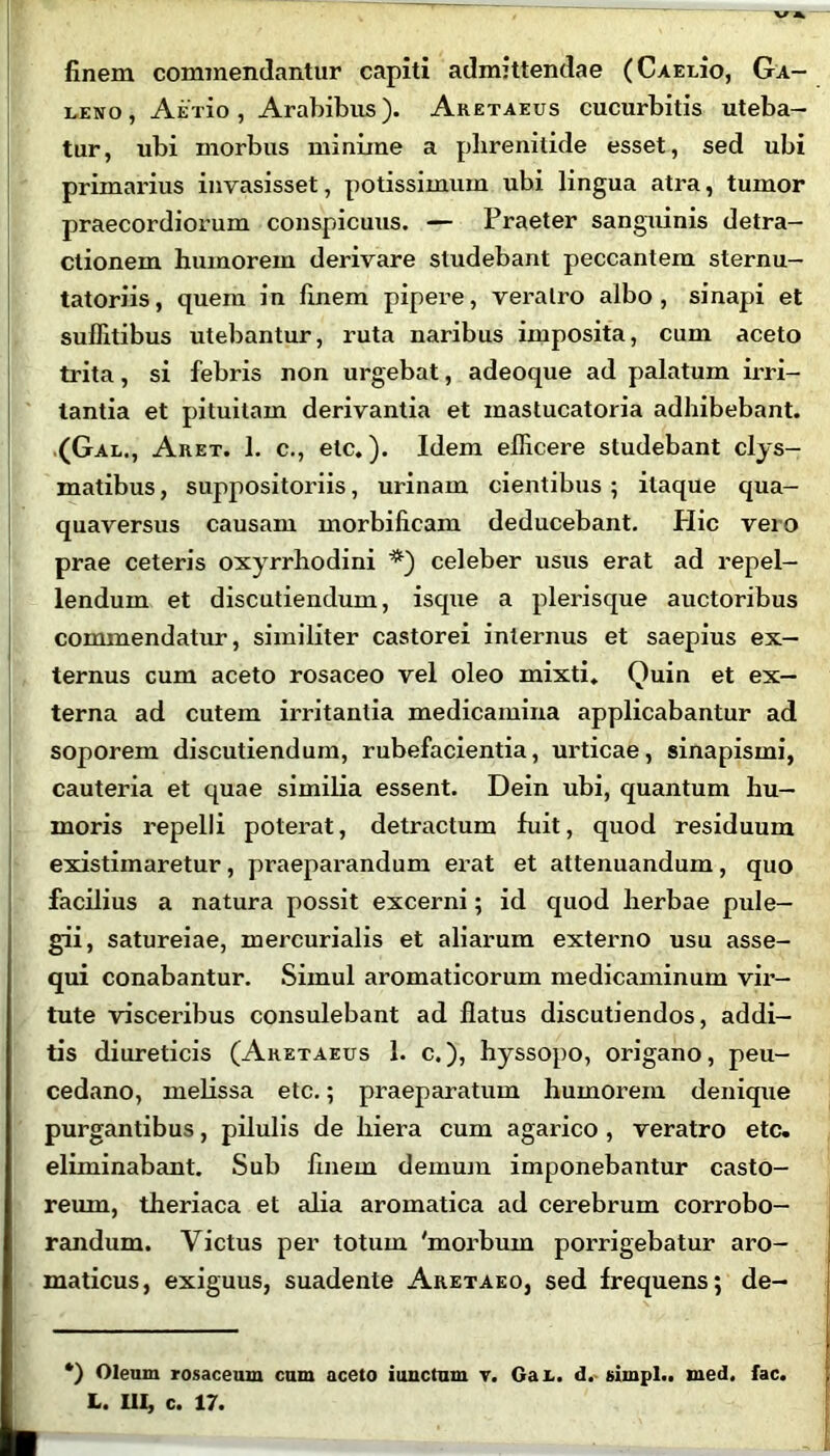 finem commendantur capiti admittendae (CAEido, Ga- leno, Afixio , Arabibus). Aretaeus cucurbitis uteba- tur, ubi morbus minime a phrenitide esset, sed ubi primarius invasisset, potissimum ubi lingua atra, tumor praecordiorum conspicuus. — Praeter sanguinis detra- ctionem humorem derivare studebant peccantem sternu- tatoriis, quem in finem pipere, veratro albo, sinapi et suffitibus utebantur, ruta naribus imposita, cum aceto trita, si febris non urgebat, adeoque ad palatum irri- tantia et pituitam derivantia et inastucatoria adhibebant. (Gal., Aret. 1. c., etc.). Idem efficere studebant clys- matibus, suppositoriis, urinam cientibus; itaque qua- quaversus causam morbificam deducebant. Hic vero prae ceteris oxyrrhodini *) celeber usus erat ad repel- lendum et discutiendum, isque a plerisque auctoribus commendatur, similiter castorei internus et saepius ex- ternus cum aceto rosaceo vel oleo mixti. Quin et ex- terna ad cutem irritantia medicamina applicabantur ad soporem discutiendum, rubefacientia, urticae, sinapismi, cauteria et quae similia essent. Dein ubi, quantum hu- moris repelli poterat, detractum fuit, quod residuum existimaretur, praeparandum erat et attenuandum, quo facilius a natura possit excerni; id quod herbae pule- gii, satureiae, mercurialis et aliarum externo usu asse- qui conabantur. Simul aromaticorum medicaminum vir- tute visceribus consulebant ad flatus discutiendos, addi- tis diureticis (Aretaeus 1. c.), hyssopo, origano, peu- cedano, melissa etc.; praeparatum humorem denique purgantibus, pilulis de hiera cum agarico , veratro etc. eliminabant. Sub finem demum imponebantur casto- reum, theriaca et alia aromatica ad cerebrum corrobo- randum. Victus per totum 'morbum porrigebatur aro- maticus, exiguus, suadente Aretaeo, sed frequens; de- ') Oleum rosaceum cum aceto iunctum v. Ga l. d. simpl.. med. fac.