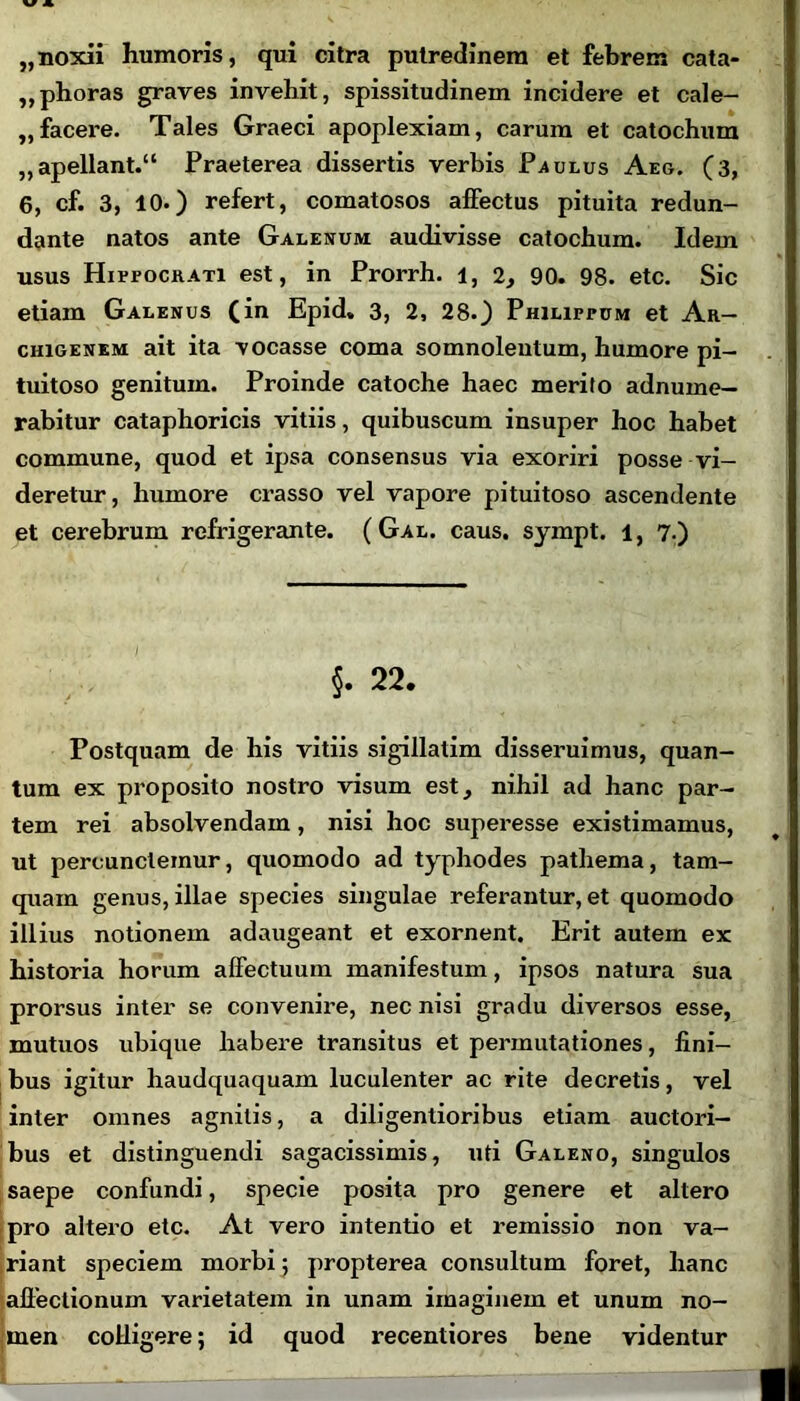 „ noxii humoris, qui citra putredinem et febrem cata- „phoras graves invehit, spissitudinem incidere et cale- „facere. Tales Graeci apoplexiam, carum et catochum „apellant.“ Praeterea dissertis verbis Paulus Aeg. (3, 6, cf. 3, 10.) refert, comatosos affectus pituita redun- dante natos ante Galenum audivisse catochum. Idem usus Hippocrati est, in Prorrh. 1, 2, 90. 98. etc. Sic etiam Galenus (in Epid, 3, 2, 28.) Philippum et Ar- chigenem ait ita vocasse coma somnolentum, humore pi- tuitoso genitum. Proinde catoche haec merito adnume— rabitur cataphoricis vitiis, quibuscum insuper hoc habet commune, quod et ipsa consensus via exoriri posse vi- deretur, humore crasso vel vapore pituitoso ascendente et cerebrum refrigerante. ( Gal. caus. sympt. 1, 7.) §. 22. Postquam de his vitiis sigillalim disseruimus, quan- tum ex proposito nostro visum est, nihil ad hanc par- tem rei absolvendam, nisi hoc superesse existimamus, ut percunclemur, quomodo ad typhodes patliema, tam- quam genus, illae species singulae referantur, et quomodo illius notionem adaugeant et exornent. Erit autem ex historia horum affectuum manifestum, ipsos natura sua prorsus inter se convenire, nec nisi gradu diversos esse, mutuos ubique habere transitus et permutationes, fini- bus igitur haudquaquam luculenter ac rite decretis, vel inter omnes agnitis, a diligentioribus etiam auctori- bus et distinguendi sagacissimis, uti Galeno, singulos saepe confundi, specie posita pro genere et altero pro altero etc. At vero intentio et remissio non va- giant speciem morbi; propterea consultum foret, hanc allectionum varietatem in unam imaginem et unum no- men colligere; id quod recentiores bene videntur