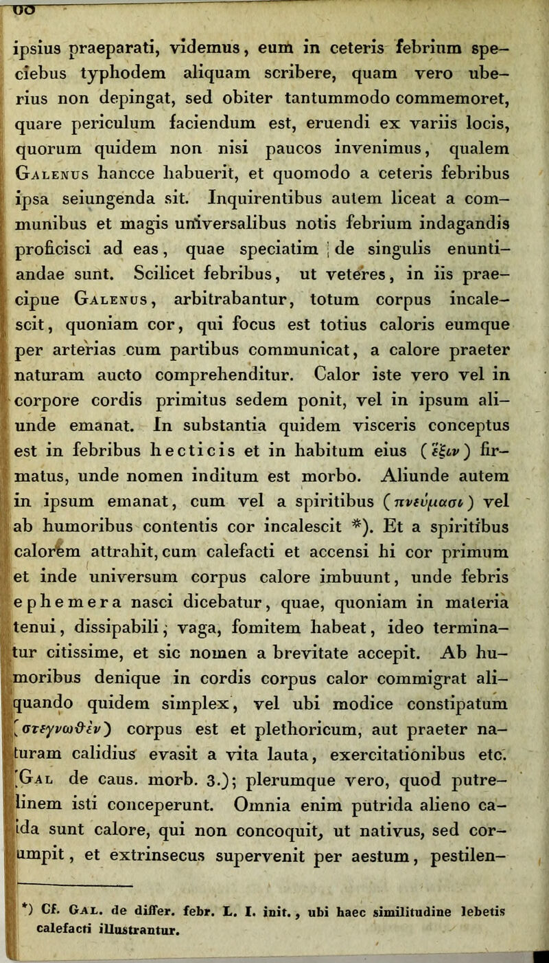 ipsius praeparati, videmus, eum in ceteris febrium spe- ciebus typliodem aliquam scribere, quam vero ube- rius non depingat, sed obiter tantummodo commemoret, quare periculum faciendum est, eruendi ex variis locis, quorum quidem non nisi paucos invenimus, qualem Galenus hancce liabuerit, et quomodo a ceteris febribus ipsa seiungenda sit. Inquirentibus autem liceat a com- munibus et magis universalibus notis febrium indagandis proficisci ad eas, quae speciatim j de singulis enunti- andae sunt. Scilicet febribus, ut veteres, in iis prae- cipue Galenus, arbitrabantur, totum corpus incale- scit, quoniam cor, qui focus est totius caloris eumque per arterias cum partibus communicat, a calore praeter naturam aucto comprehenditur. Calor iste vero vel in corpore cordis primitus sedem ponit, vel in ipsum ali- unde emanat. In substantia quidem visceris conceptus est in febribus hecticis et in habitum eius (fiiiv) fir- matus, unde nomen inditum est morbo. Aliunde autem in ipsum emanat, cum vel a spiritibus (nviu/itaoi) vel ab humoribus contentis cor incalescit *). Et a spiritibus calorem attrahit, cum calefacti et accensi hi cor primum et inde universum corpus calore imbuunt, unde febris ephemera nasci dicebatur, quae, quoniam in materia tenui, dissipabili j vaga, fomitem habeat, ideo termina- tur citissime, et sic nomen a brevitate accepit. Ab hu- moribus denique in cordis corpus calor commigrat ali- quando quidem simplex, vel ubi modice constipatum [oTtyvco&iv') corpus est et plethoricum, aut praeter na- turam calidius evasit a vita lauta, exercitationibus etc. Gal de caus. morb. 3.); plerumque vero, quod putre- linem isti conceperunt. Omnia enim putrida alieno ca- ida sunt calore, qui non concoquit, ut nativus, sed cor- umpit, et extrinsecus supervenit per aestum, pestilen- *) Cf. Gal. de differ, febr. L. I. init. , ubi haec similitudine lebetis calefacti illustrantur.