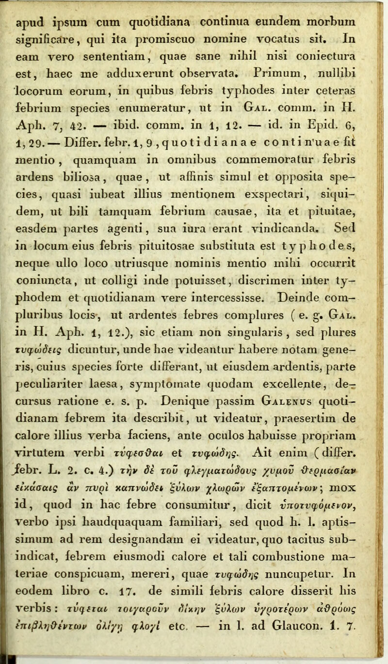 apud ipsum cum quotidiana continua eundem morbum significare, qui ita promiscuo nomine vocatus sit. In eam vero sententiam, quae sane nihil nisi coniectura est, haec me adduxerunt observata. Primum, nullibi 'locorum eorum, in quibus febris typhodes inter ceteras febrium species enumeratur, ut in Gal. comin. in II. Aph. 7, 42. — ibid. comra. in 1, 12. — id. in Epid. 6, 1, 29. — Differ, febr. 1,9,quotidianae conti n’u a e fit mentio, quamquam in omnibus commemoratur febris ardens biliosa, quae, ut affinis simul et opposita spe- cies, quasi iubeat illius mentionem exspectari, siqui- dem, ut bili tamquam febrium causae, ita et pituitae, easdem partes agenti, sua iura erant vindicanda. Sed in locum eius febris pituitosae substituta est typhodes, neque ullo loco utriusque nominis mentio mihi occurrit coniuncta, ut colligi inde potuisset, discrimen inter ty- phodem et quotidianam vere intercessisse. Deinde com- pluribus locis, ut ardentes febres complures (e. g. Gal. in H. Aph. i, 12.), sic etiam non singularis, sed plures xvqudug dicuntur, unde hae videantur habere notam gene- ris, cuius species forte differant, ut eiusdem ardentis, parte peculiariter laesa, symptomate quodam excellente, de- cursus ratione e. s. p. Denique passim Galenus quoti- dianam febrem ita describit, ut videatur, praesertim de calore illius verba faciens, ante oculos habuisse propriam virtutem verbi xvqia&cu et xvcf.cod>ig. Ait enim (differ, jfebr. L. 2. c. 4.) xrjv di rou qXty^iaxbidovg /ufiov {^iQ^aoiav ii/.uooug av txvqi xauvaidet 'gvXwv yXcupuiv i^amo^ivoiv; mox id, quod in hac febre consumitur, dicit vnoxv(f6/.tivov, verbo ipsi liaudquaquam familiari, sed quod h. 1. aptis- simum ad rem designandam ei videatur, quo tacitus sub- indicat, febrem eiusmodi calore et tali combustione ma- teriae conspicuam, mereri, quae xvquidtjg nuncupetur. In eodem libro c. 17. de simili febris calore disserit his verbis: xvquui xoiytxQcvv gvXwv vyQOxtQcnv a&QOcog tni(3hi&ivTWv oXlyr, qXoyl etc. — in 1. ad Glaucon. 1. 7.