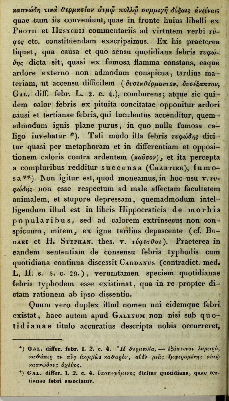 xanvcodrj riva ■frtQfAuaiav ctzfiiZ noXho Gv^/uiyrj ddgatg aviivcu', quae Cum iis conveniunt, quae in fronte huius libelli ex Photh et Hesychxi commentariis ad virtutem verbi tu- <fog etc. constituendam exscripsimus. Ex his praeterea liquet, qua causa et quo sensu quotidiana febris Tvyw- Stjg dicta sit, quasi ex fumosa flamma constans, eaque ardore externo non admodum conspicua, tardius ma- teriam, ut accensu difficilem ( dvofxOtQ/Aavrov, dvaf^anzov, Gal. diff. febr. L. 2. c. 4.), comburens; atque sic qui- dem calor febris ex pituita concitatae opponitur ardori causi et tertianae febris, qui luculentus accenditur, quem- admodum ignis plane purus, in quo nulla fumosa ca- ligo invehatur * *). Tali modo illa febris zvyatdtjg dici- tur quasi per metaphoram et in differentiam et opposi- tionem caloris contra ardentem (xccvoov), et ita percepta a compluribus redditur succensa (Chartier), fumo- sa**). Non igitur est, quod moneamus, in hoc usu v. zv~ ywdrtg non esse respectum ad male affectam facultatem animalem, et stupore depressam, quemadmodum intel- ligendum illud est in libris Hippocraticis de morbis popularibus, sed ad calorem extrinsecus non con- spicuum, mitem, ex igne tardius depascente (cf. Bu- daei et H. Stephan. thes. v. zvyto&ao'). Praeterea in eandem sententiam de consensu febris typhodis cum quotidiana continua discessit Cardanus (contradict. med. L, II. s. 5. c. 29.)? verumtamen speciem quotidianae febris typhodem esse existimat, qua in re propter di- ctam rationem ab ipso dissentio. Quum vero duplex illud nomen uni eidemque febri existat, haec autem apud Galenum non nisi sub quo- tidianae titulo accuratius descripta nobis occurreret, •) Gal. differ, febr. 1. 2. c. 4. 'II IhgftaoCa, —> i^cmxixav htfingtt, xu&unen xi nvg uxqifitZs xa&unov, ovS\ fiutq tfiffQo/xIrtj; uvrm xanvmSovq uylvoq. *) Gal. differ. 1. 2. e. 4. vnoTvcpn/ztvoq dicitur quotidiana, quae ter- tianae fabri associatur.