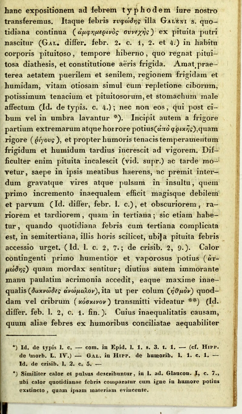 hanc expositionem ad febrem typhodem iure nostro transferemus. Itaque febris zvqxddrig illa Galeni s. quo- tidiana continua ( u/iqitifttQivdg Gvvt/rjg') ex pituita putri nascitur (Gal. differ, febr. 2. c. 1, 2. et 4.) in habitu corporis pituitoso, tempore hiberno, quo regnat pitui- tosa diathesis, et constitutione aeris frigida. Araattprae- terea aetatem puerilem et senilem, regionem frigidam et humidam, vitam otiosam simul cum repletione ciborum, potissimum tenacium et pituitosorum, et stomachum male affectum (Id. de typis, c. 4.); nec non eos, qui post ci- bum vel in umbra lavantur * *). Incipit autem a frigore partium extremarum atque horrore potius(cmo' q:jptx/;?),quam rigore (Qtyovg), et propter humoris tenacis temperamentum frigidum et humidum tardius increscit ad vigorem. Dif- ficulter enim pituita incalescit (vid. supr.) ac tarde mo- vetur, saepe in ipsis meatibus haerens, ac premit inter- dum gravatque vires atque pulsum in insultu, quem primo incremento inaequalem efficit magisque debilem et parvum (Id. differ, febr. 1. c.), et obscuriorem, ra- riorem et tardiorem, quam in tertiana; sic etiam habe- tur , quando quotidiana febris cum tertiana complicata est, in semitertiana, illis horis scilicet, ubija pituita febris accessio urget. (ld. 1. c. 2, 7.; de crisib. 2, 9.). Calor contingenti primo humentior et vaporosus potius («r- (icadrjg') quam mordax sentitur; diutius autem immorante manu paulatim acrimonia accedit, eaque maxime inae- qualis (duxvwdfg uvuifiuXov), ita ut per colum ([rjOpov) quod- dam vel cribrum (xoaxivov) transmitti videatur **) (Id. differ, feb. 1. 2, c. l. fin.). Cuius inaequalitatis causam, quum aliae febres ex humoribus conciliatae aequabiliter *) Id. de typis 1. c. — com. in Epid. 1. 1. s. 3. t. 1. — (cf. Hipp. de 'rnorb. L. IV.) — Gal. in Hipp. de humorib. 1. 1. e. 1. — Id. de crisib. I. 2. c. 5. — *) Similiter calor et pulsus describuntur, in 1. ad. Glaucon. I, c. 7., ubi calor quotidianae febris comparatur cum igne in humore potius exstincto , quam ipsam materiam evincente. I