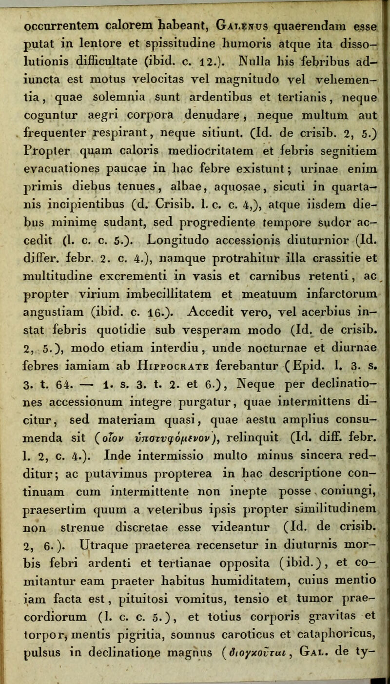 occurrentem calorem habeant, Galenus quaerendam esse putat in lentore et spissitudine humoris atque ita disso- lutionis difficultate (ibid. c. 12.). Nulla his febribus ad- iuncta est motus velocitas vel magnitudo vel vehemen- tia , quae solemnia sunt ardentibus et tertianis, neque coguntur aegri corpora denudare , neque multum aut frequenter respirant, neque sitiunt. (Id. de crisib. 2, 5.) Propter quam caloris mediocritatem et febris segnitiem evacuationes paucae in hac febre existunt; urinae enim primis diebus tenues, albae, aquosae, sicuti in quarta- nis incipientibus (d. Crisib. 1. c. c. 4,), atque iisdem die- bus minime sudant, sed progrediente tempore sudor ac- cedit (1. c. c. 5.). Longitudo accessionis diuturnior (Id. differ, febr. 2. c. 4.), namque protrahitur illa crassitie et multitudine excrementi in vasis et carnibus retenti, ac propter virium imbecillitatem et meatuum infarctorum angustiam (ibid. c. 16.). Accedit vero, vel acerbius in- stat febris quotidie sub vesperam modo (Id. de crisib. 2, 5.), modo etiam interdiu, unde nocturnae et diurnae febres iamiam ab Hipfocrate ferebantur (Epid. 1. 3. s. 3. t. 64. — 1. s. 3. t. 2. et 6.), Neque per declinatio- nes accessionum integre purgatur, quae intermittens di- citur, sed materiam quasi, quae aestu amplius consu- menda sit (oTov vnaxvcfOfiivov), relinquit (Id. diff. febr. 1. 2, c. 4.). Inde intermissio multo minus sincera red- ditur; ac putavimus propterea in hac descriptione con- tinuam cum intermittente non inepte posse coniungi, praesertim quum a veteribus ipsis propter similitudinem non strenue discretae esse videantur (Id. de crisib. 2, 6.). Utraque praeterea recensetur in diuturnis mor- bis febri ardenti et tertianae opposita (ibid.), et co- mitantur eam praeter habitus humiditatem, cuius mentio iam facta est, pituitosi vomitus, tensio et tumor prae- cordiorum (1. c. c. 5.), et totius corporis gravitas et torpor, mentis pigritia, somnus caroticus et cataphoricus, pulsus in declinatione magnus (dtoyxotuu, Gal. de ty-