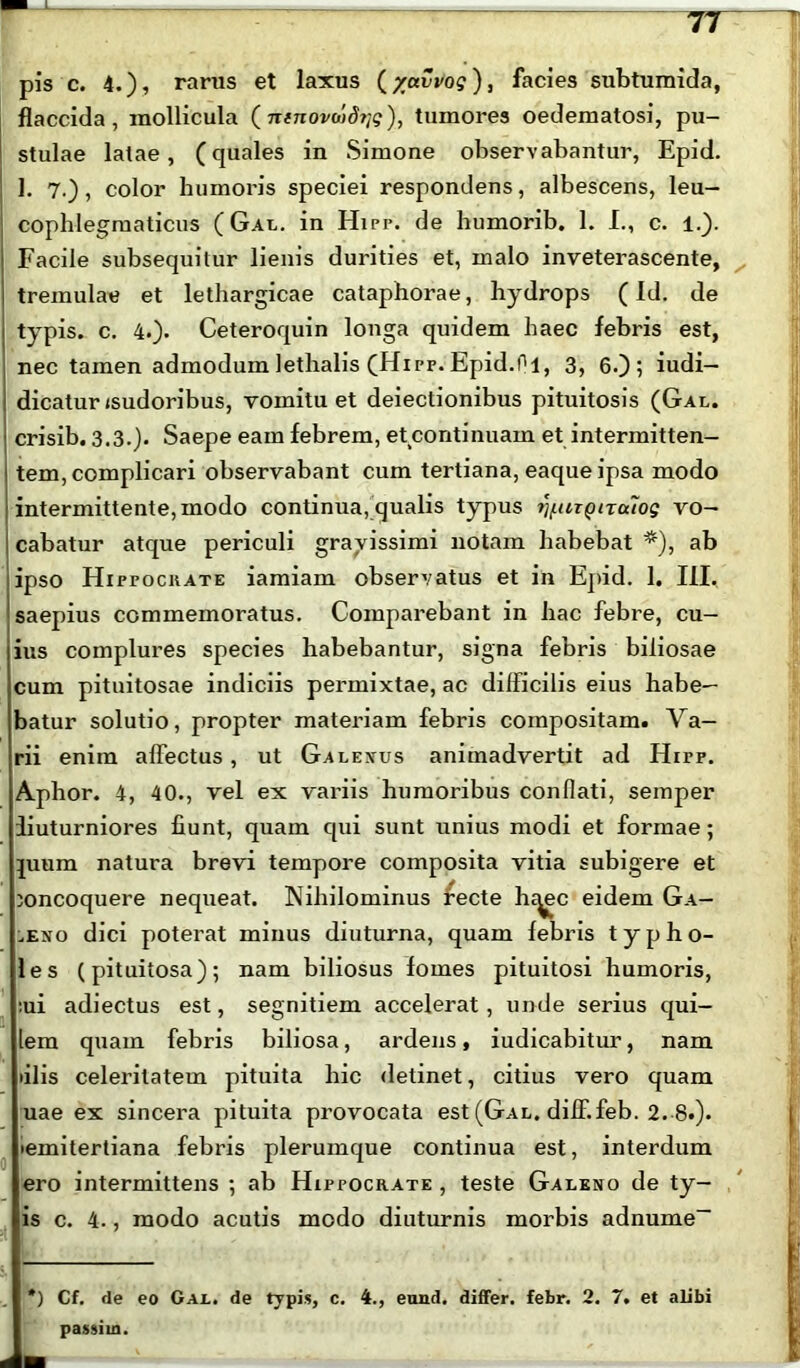 77 pis c. 4.), rarus et laxus (/avvog), facies subtumida, flaccida, mollicula (ntnovo)d?]g), tumores oedematosi, pu- stulae latae, (quales in Simone observabantur, Epid. 1. 7.), color humoris speciei respondens, albescens, leu- I cophlegmaticus (Gal. in Hipr. de humorib. 1. I., c. 1.). ; Facile subsequitur lienis durities et, malo inveterascente, tremulae et lethargicae cataphorae, hydrops (Id. de i typis, c. 4.). Ceteroquin longa quidem haec febris est, nec tamen admodum lethalis (Hipp. Epid.01, 3, 6.); iudi- dicatur (sudoribus, vomitu et deiectionibus pituitosis (Gal. | crisib. 3.3.). Saepe eam febrem, et continuam et intermitten- \ tem, complicari observabant cum tertiana, eaque ipsa modo : intermittente, modo continua, qualis typus ru-UTQncuog vo- 1 cabatur atque periculi gravissimi notam habebat *), ab ipso Hippocrate iamiam observatus et in Epid. 1. III. saepius commemoratus. Comparebant in hac febre, cu- ius complures species habebantur, signa febris biliosae cum pituitosae indiciis permixtae, ac difficilis eius habe- batur solutio, propter materiam febris compositam. Va- rii enim affectus, ut Galenus animadvertit ad Hirp. Apihor. 4, 40., vel ex variis humoribus conflati, semper iiuturniores fiunt, quam qui sunt unius modi et formae; juum natura brevi tempore composita vitia subigere et concoquere nequeat. Nihilominus recte li^ec eidem Ga— .eso dici poterat minus diuturna, quam febris typho- les (pituitosa); nam biliosus fomes pituitosi humoris, :ui adiectus est, segnitiem accelerat, unde serius qui- lem quam febris biliosa, ardens, iudicabitur, nam filis celeritatem pituita hic detinet, citius vero quam uae ex sincera pituita provocata est (Gal. diff.feb. 2. 8.). •emitertiana febris plerumque continua est, interdum ero intermittens ; ab Hippocrate , teste Galeno de ty- is c. 4., modo acutis modo diuturnis morbis adnume- *) Cf. de eo Gal. de typis, c. 4., eund. differ, febr. 2. 7. et alibi passim.