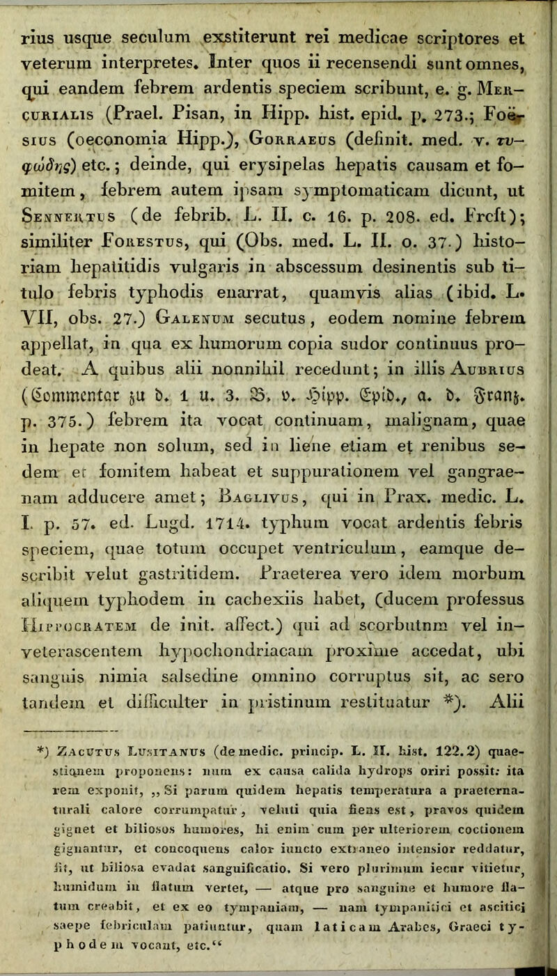 rius usque seculura exstiterunt rei medicae scriptores et veterum interpretes. Inter quos ii recensendi sunt omnes, qui eandem febrem ardentis speciem scribunt, e. g. Mer- curialis (Praei. Pisan, in Hipp. hist. epid. p. 273.; Foer- sius (oeconomia Hipp.), Gorraeus (definit, med. v. ru- (fcudjjg) etc.; deinde, qui erysipelas liepatis causam et fo- mitem , febrem autem ipsam sj mptomaticam dicunt, ut Sennertus (de febrib. L. II. c. 16. p. 208- ed. Frcft); similiter Forestus, qui (Obs. med. L. II. o. 37 ) histo- riam hepatitidis vulgaris in abscessum desinentis sub ti- tulo febris typhodis enarrat, quamvis alias (ibid. L. VII, obs. 27.) Galenum secutus, eodem nomine febrem appellat, in qua ex humorum copia sudor continuus pro- deat. A quibus alii nonnihil recedunt; in illis Aurrtus ((iommentac $u b. i u, 3. 33, i>. Jgupp. dqnb., a. b. §canj. p. 375.) febrem ita vocat continuam, malignam, quae in hepate non solum, sed in liene etiam et renibus se- dem et fomitem habeat et suppurationem vel gangrae- nam adducere amet; Baglivus, qui in Prax. medie. L. I. p. 57. ed. Lugd. 1714. typhum vocat ardentis febris speciem, quae totum occupet ventriculum, eamque de- scribit velut gastritidem. Praeterea vero idem morbum aliquem typhodem in cachexiis habet, (ducem professus IIirrocRATEM de init, alfect.) qui ad scorbutnm vel in- veterascentem hypochondriacam proxime accedat, ubi sanguis nimia salsedine omnino corruptus sit, ac sero tandem et difficulter in pristinum 1’eslituatur *). Alii *) Zacutus Lusitanus (de medie. priucip. L. II. hist. 122.2) quae- stionem proponens: nurn ex causa calida hydrops oriri possit; ita rem exponit, ,, Si parum quidem hepatis temperatura a praeterna- turali calore corrumpatur, -veluti quia fieas est, pravos quidem gignet et biliosos humores, hi enim cum per ulteriorem coctionem gignantur, et concoquens calor iuncto extraneo intensior reddatur, iit, ut biliosa evadat sanguilicatio. Si vero plurimum iecur vitietu^ | humidum in llatum vertet, — atque pro sanguine et humore ila- tum creabit, et ex eo tympauiara, — nam tympanitici ct ascitici saepe febriculam patiuntur, quam laticam Arabes, Graeci ty- phodem vocaut, etc.“