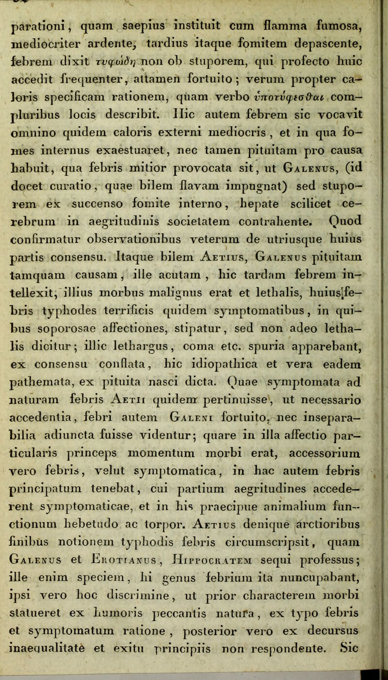 parationi, quam saepius instituit cum flamma fumosa, mediocriter ardente, tardius itaque fomitem depascente, febrem dixit rvtfoidij non ob stuporem, qui profecto huic accedit frequenter, attamen fortuito*, verum propter ca- loris specificam rationem, quam verbo vnorvcpta&ai com- pluribus locis describit. Hic autem febrem sic vocavit omnino quidem caloris externi mediocris , et in qua fo- mes internus exaestuaret, nec tamen pituitam pro causa habuit, qua febris mitior provocata sit, ut Galenus, (id docet curatio, quae bilem flavam impugnat) sed stupo- rem ex succenso fomite interno, hepate scilicet ce- rebrum in aegritudinis societatem contrahente. Quod confirmatur observationibus veterum de utri usque huius partis consensu. Itaque bilem Aetius, Galenus pituitam tamquam causam, ille acutam , hic tardam febrem in- tellexit, illius morbus malignus erat et lethalis, huiuslfe- Lris typhodes terrificis quidem symptomatibus, in qui- bus soporosae allectiones, stipatur, sed non adeo letha- lis dicitur; illic lethargus, coma etc. spuria apparebant, ex consensu conflata, hic idiopathica et vera eadem pathemata, ex pituita nasci dicta. Quae symptomata ad naturam febris Aetii quidem pertinuisse, ut necessario accedentia, febri autem Galeni fortuito, nec insepara- bilia adiuncta fuisse videntur; quare in illa affectio par- ticularis princeps momentum morbi erat, accessorium vero febris, velut symptomatica, in hac autem febris principatum tenebat, cui partium aegritudines accede- rent symptomaticae, et in his praecipue animalium fun- ctionum hebetudo ac torpor. Aetius denique arctioribus finibus notionem typhodis febris circumscripsit, quam Galenus et Erotianus, Hippocratem sequi professus; ille enim speciem, hi genus febrium ita nuncupabant, ipsi vero hoc discrimine, ut prior characterem morbi statueret ex humoris peccantis natura, ex typo febris et symptomatum ratione , posterior vero ex decursus inaequalitate et exitu principiis non respondente. Sic
